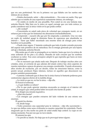 AMANDA QUICK

EL TERCER CIRCULO

que era una profesional. No era la primera vez que lidiaba con los sueños más
íntimos de un cliente.
—Estaba alucinando, señor —dijo contundente—. Era como un sueño. Hay que
admitir que se trataba de una experiencia sumamente intensa, sin embargo...
—Yo estaba en medio de una pesadilla. Pero usted no era una fantasía más,
señorita Hewitt. Más bien era lo único en aquel carruaje que con toda certeza yo
podía considerar real, la única visión en la que podía confiar.
—¿De verdad?
—Concentraba en usted cada pizca de voluntad que conseguía reunir, en un
esfuerzo por evitar que los fantasmas me abrumaran irremediablemente.
—Comprendo —susurró ella que por fin empezaba a asimilarlo. Una vez más
un soplo de realidad apagó la diminuta llama de esperanza que alumbraba su
interior—. Tiene que haber necesitado una enorme dosis de energía para evitar
hundirse en la pesadilla.
—Puede estar segura. Y lamento confesarle que todo el poder extraído provenía
del aspecto más primitivo de mi naturaleza. Era la energía generada por una lujuria
salvaje e ilimitada, señorita Hewitt.
Ella sentía que el calor se propagaba en su interior, hasta que tuvo la certeza de
estar ardiendo de los pies a la cabeza. Deseaba de todo corazón que las sombras
ocultaran su rubor. Tras unos carraspeos adoptó lo que esperaba que fuera un tono
de voz profesional.
—No es necesario que añada nada más. Después de trabajar muchos años con
cristales, estoy al corriente de que además del estado onírico hay otros aspectos de
nuestra naturaleza capaces de generar una energía considerable. Cuando alcanzamos
altos niveles de excitación, por así decirlo, todas las emociones básicas, como la
pasión sexual, producen flujos intensos, incluso en aquellos que desconocen sus
propios sentidos paranormales.
—Lamento confesarle que el deseo fue la única fuerza lo bastante poderosa para
contrarrestar algunos efectos de la maldita droga.
—Lo cierto es que no, no fue la única —dijo ella.
Él frunció el entrecejo.
—¿A qué diablos se refiere?
—Por lo que pude apreciar mientras encauzaba su energía en el interior del
cristal, le aseguro que usted podría haber invocado otra fuente de poder.
Él le dirigió una mirada inquisitiva.
—¿Qué otra fuente?
—Las energías que pueden extraerse del lado violento de uno mismo son
enormes.
Él apretó los dientes.
—Sí, desde luego.
—Todos poseemos una capacidad para la violencia —dijo ella suavemente—.
Lo que nos define como seres civilizados es nuestra capacidad de controlarla. Puedo
asegurarle que la otra noche esa parte de usted estaba bajo control. Lo supe en ese
mismo momento. Fue por eso que no tuve miedo.
Él entornó los ojos.
—Yo percibí su miedo. No finja que no le provoqué temor alguno.

- 83 -

 