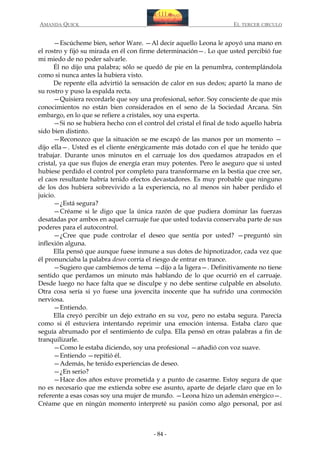 AMANDA QUICK

EL TERCER CIRCULO

—Escúcheme bien, señor Ware. —Al decir aquello Leona le apoyó una mano en
el rostro y fijó su mirada en él con firme determinación—. Lo que usted percibió fue
mi miedo de no poder salvarle.
Él no dijo una palabra; sólo se quedó de pie en la penumbra, contemplándola
como si nunca antes la hubiera visto.
De repente ella advirtió la sensación de calor en sus dedos; apartó la mano de
su rostro y puso la espalda recta.
—Quisiera recordarle que soy una profesional, señor. Soy consciente de que mis
conocimientos no están bien considerados en el seno de la Sociedad Arcana. Sin
embargo, en lo que se refiere a cristales, soy una experta.
—Si no se hubiera hecho con el control del cristal el final de todo aquello habría
sido bien distinto.
—Reconozco que la situación se me escapó de las manos por un momento —
dijo ella—. Usted es el cliente enérgicamente más dotado con el que he tenido que
trabajar. Durante unos minutos en el carruaje los dos quedamos atrapados en el
cristal, ya que sus flujos de energía eran muy potentes. Pero le aseguro que si usted
hubiese perdido el control por completo para transformarse en la bestia que cree ser,
el caos resultante habría tenido efectos devastadores. Es muy probable que ninguno
de los dos hubiera sobrevivido a la experiencia, no al menos sin haber perdido el
juicio.
—¿Está segura?
—Créame si le digo que la única razón de que pudiera dominar las fuerzas
desatadas por ambos en aquel carruaje fue que usted todavía conservaba parte de sus
poderes para el autocontrol.
—¿Cree que pude controlar el deseo que sentía por usted? —preguntó sin
inflexión alguna.
Ella pensó que aunque fuese inmune a sus dotes de hipnotizador, cada vez que
él pronunciaba la palabra deseo corría el riesgo de entrar en trance.
—Sugiero que cambiemos de tema —dijo a la ligera—. Definitivamente no tiene
sentido que perdamos un minuto más hablando de lo que ocurrió en el carruaje.
Desde luego no hace falta que se disculpe y no debe sentirse culpable en absoluto.
Otra cosa sería si yo fuese una jovencita inocente que ha sufrido una conmoción
nerviosa.
—Entiendo.
Ella creyó percibir un dejo extraño en su voz, pero no estaba segura. Parecía
como si él estuviera intentando reprimir una emoción intensa. Estaba claro que
seguía abrumado por el sentimiento de culpa. Ella pensó en otras palabras a fin de
tranquilizarle.
—Como le estaba diciendo, soy una profesional —añadió con voz suave.
—Entiendo —repitió él.
—Además, he tenido experiencias de deseo.
—¿En serio?
—Hace dos años estuve prometida y a punto de casarme. Estoy segura de que
no es necesario que me extienda sobre ese asunto, aparte de dejarle claro que en lo
referente a esas cosas soy una mujer de mundo. —Leona hizo un ademán enérgico—.
Créame que en ningún momento interpreté su pasión como algo personal, por así

- 84 -

 