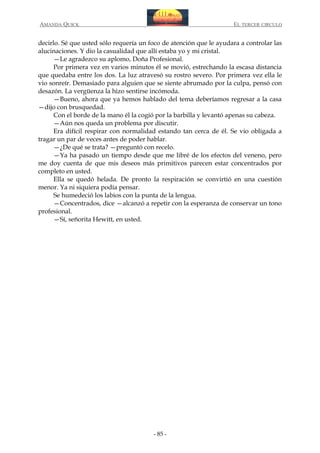 AMANDA QUICK

EL TERCER CIRCULO

decirlo. Sé que usted sólo requería un foco de atención que le ayudara a controlar las
alucinaciones. Y dio la casualidad que allí estaba yo y mi cristal.
—Le agradezco su aplomo, Doña Profesional.
Por primera vez en varios minutos él se movió, estrechando la escasa distancia
que quedaba entre los dos. La luz atravesó su rostro severo. Por primera vez ella le
vio sonreír. Demasiado para alguien que se siente abrumado por la culpa, pensó con
desazón. La vergüenza la hizo sentirse incómoda.
—Bueno, ahora que ya hemos hablado del tema deberíamos regresar a la casa
—dijo con brusquedad.
Con el borde de la mano él la cogió por la barbilla y levantó apenas su cabeza.
—Aún nos queda un problema por discutir.
Era difícil respirar con normalidad estando tan cerca de él. Se vio obligada a
tragar un par de veces antes de poder hablar.
—¿De qué se trata? —preguntó con recelo.
—Ya ha pasado un tiempo desde que me libré de los efectos del veneno, pero
me doy cuenta de que mis deseos más primitivos parecen estar concentrados por
completo en usted.
Ella se quedó helada. De pronto la respiración se convirtió en una cuestión
menor. Ya ni siquiera podía pensar.
Se humedeció los labios con la punta de la lengua.
—Concentrados, dice —alcanzó a repetir con la esperanza de conservar un tono
profesional.
—Sí, señorita Hewitt, en usted.

- 85 -

 