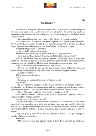 AMANDA QUICK

EL TERCER CIRCULO

Capítulo 17
—Además —prosiguió Thaddeus con una voz tan seductora como el reflejo de
la luna en el agua oscura—, debería saber que el motivo de que la otra noche la
encontrara verdaderamente apropiada para concentrarme es que ya me había fijado
antes en usted.
—Pero si acabábamos de conocernos —dijo ella con la voz entrecortada.
—Cuando manda el deseo el tiempo no importa, no al menos para un hombre.
Supe que la deseaba antes de salir de ese maldito museo. Mi pena más grande en
aquel momento era saber que no viviría lo suficiente para hacerle el amor.
Un ardor emocionante la encandiló.
—¿De verdad? —alcanzó a susurrar.
Él observaba su rostro bajo el pálido fulgor de la lámpara de gas.
—¿Y tú qué me dices, Leona? ¿Sentiste que había algo entre nosotros?
—Sí. Sí que lo sentí —se apresuró a contestar, para luego dudar—. Pero más
tarde me convencí de que las corrientes que fluían entre nosotros eran seguramente
una consecuencia del peligro. El peligro excita energías oscuras de toda clase.
—Yo sé que estaba definitivamente excitado —dijo él.
—No me cabe duda de que todo lo que pasamos juntos habría llevado a un
estado de excitación extrema a los individuos más serenos e imperturbables.
—¿Como nosotros dos?
Ella se humedeció los labios.
—Sí.
—Propongo un test científico para verificar su teoría.
—¿Un test?
—En este momento ninguno de los dos se enfrenta a un peligro extremo —
explicó él—. Yo diría que es una ocasión excelente para comprobar si las emociones
que experimentamos la otra noche se dan únicamente en tales circunstancias.
—Oh. —Ella vaciló—. ¿Cómo propone llevar a cabo ese test?
—La besaré, señorita Hewitt. Si le parece repugnante dígamelo ahora y
suspendo el test inmediatamente.
—¿Qué espera probar con ese test?
—Si recibe mi beso con entusiasmo, llegaremos a la conclusión de que entre
nosotros existe una clase de energía que no tiene nada que ver con el peligro, los
efectos de la droga de Delbridge o su cristal. En resumen, señorita Hewitt, si ambos
disfrutamos el beso podremos afirmar con certeza que nos vemos atraídos el uno por
el otro.
—¿Y qué pasa si uno de los dos no disfruta el beso? —«Tú, por ejemplo»,
añadió ella para sus adentros.
Él sonrió.
—Me parece recordar que aquella noche al huir de la mansión de Delbridge

- 86 -

 