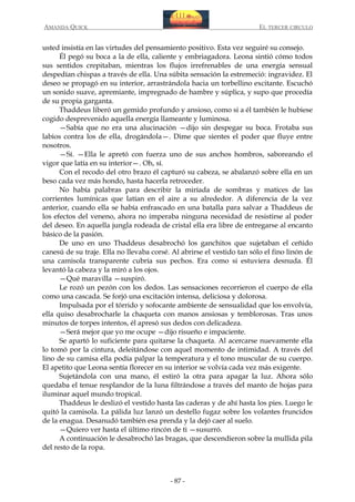 AMANDA QUICK

EL TERCER CIRCULO

usted insistía en las virtudes del pensamiento positivo. Esta vez seguiré su consejo.
Él pegó su boca a la de ella, caliente y embriagadora. Leona sintió cómo todos
sus sentidos crepitaban, mientras los flujos irrefrenables de una energía sensual
despedían chispas a través de ella. Una súbita sensación la estremeció: ingravidez. El
deseo se propagó en su interior, arrastrándola hacia un torbellino excitante. Escuchó
un sonido suave, apremiante, impregnado de hambre y súplica, y supo que procedía
de su propia garganta.
Thaddeus liberó un gemido profundo y ansioso, como si a él también le hubiese
cogido desprevenido aquella energía llameante y luminosa.
—Sabía que no era una alucinación —dijo sin despegar su boca. Frotaba sus
labios contra los de ella, drogándola—. Dime que sientes el poder que fluye entre
nosotros.
—Sí. —Ella le apretó con fuerza uno de sus anchos hombros, saboreando el
vigor que latía en su interior—. Oh, sí.
Con el recodo del otro brazo él capturó su cabeza, se abalanzó sobre ella en un
beso cada vez más hondo, hasta hacerla retroceder.
No había palabras para describir la miríada de sombras y matices de las
corrientes lumínicas que latían en el aire a su alrededor. A diferencia de la vez
anterior, cuando ella se había enfrascado en una batalla para salvar a Thaddeus de
los efectos del veneno, ahora no imperaba ninguna necesidad de resistirse al poder
del deseo. En aquella jungla rodeada de cristal ella era libre de entregarse al encanto
básico de la pasión.
De uno en uno Thaddeus desabrochó los ganchitos que sujetaban el ceñido
canesú de su traje. Ella no llevaba corsé. Al abrirse el vestido tan sólo el fino linón de
una camisola transparente cubría sus pechos. Era como si estuviera desnuda. Él
levantó la cabeza y la miró a los ojos.
—Qué maravilla —suspiró.
Le rozó un pezón con los dedos. Las sensaciones recorrieron el cuerpo de ella
como una cascada. Se forjó una excitación intensa, deliciosa y dolorosa.
Impulsada por el tórrido y sofocante ambiente de sensualidad que los envolvía,
ella quiso desabrocharle la chaqueta con manos ansiosas y temblorosas. Tras unos
minutos de torpes intentos, él apresó sus dedos con delicadeza.
—Será mejor que yo me ocupe —dijo risueño e impaciente.
Se apartó lo suficiente para quitarse la chaqueta. Al acercarse nuevamente ella
lo tomó por la cintura, deleitándose con aquel momento de intimidad. A través del
lino de su camisa ella podía palpar la temperatura y el tono muscular de su cuerpo.
El apetito que Leona sentía florecer en su interior se volvía cada vez más exigente.
Sujetándola con una mano, él estiró la otra para apagar la luz. Ahora sólo
quedaba el tenue resplandor de la luna filtrándose a través del manto de hojas para
iluminar aquel mundo tropical.
Thaddeus le deslizó el vestido hasta las caderas y de ahí hasta los pies. Luego le
quitó la camisola. La pálida luz lanzó un destello fugaz sobre los volantes fruncidos
de la enagua. Desanudó también esa prenda y la dejó caer al suelo.
—Quiero ver hasta el último rincón de ti —susurró.
A continuación le desabrochó las bragas, que descendieron sobre la mullida pila
del resto de la ropa.

- 87 -

 