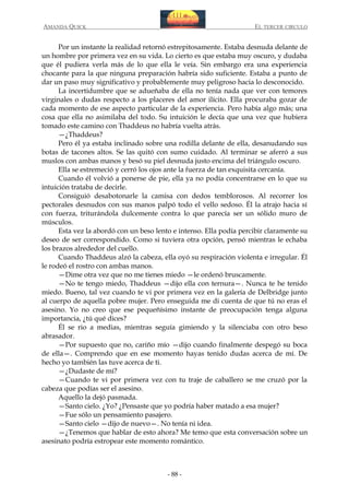 AMANDA QUICK

EL TERCER CIRCULO

Por un instante la realidad retornó estrepitosamente. Estaba desnuda delante de
un hombre por primera vez en su vida. Lo cierto es que estaba muy oscuro, y dudaba
que él pudiera verla más de lo que ella le veía. Sin embargo era una experiencia
chocante para la que ninguna preparación habría sido suficiente. Estaba a punto de
dar un paso muy significativo y probablemente muy peligroso hacia lo desconocido.
La incertidumbre que se adueñaba de ella no tenía nada que ver con temores
virginales o dudas respecto a los placeres del amor ilícito. Ella procuraba gozar de
cada momento de ese aspecto particular de la experiencia. Pero había algo más; una
cosa que ella no asimilaba del todo. Su intuición le decía que una vez que hubiera
tomado este camino con Thaddeus no habría vuelta atrás.
—¿Thaddeus?
Pero él ya estaba inclinado sobre una rodilla delante de ella, desanudando sus
botas de tacones altos. Se las quitó con sumo cuidado. Al terminar se aferró a sus
muslos con ambas manos y besó su piel desnuda justo encima del triángulo oscuro.
Ella se estremeció y cerró los ojos ante la fuerza de tan exquisita cercanía.
Cuando él volvió a ponerse de pie, ella ya no podía concentrarse en lo que su
intuición trataba de decirle.
Consiguió desabotonarle la camisa con dedos temblorosos. Al recorrer los
pectorales desnudos con sus manos palpó todo el vello sedoso. Él la atrajo hacia sí
con fuerza, triturándola dulcemente contra lo que parecía ser un sólido muro de
músculos.
Esta vez la abordó con un beso lento e intenso. Ella podía percibir claramente su
deseo de ser correspondido. Como si tuviera otra opción, pensó mientras le echaba
los brazos alrededor del cuello.
Cuando Thaddeus alzó la cabeza, ella oyó su respiración violenta e irregular. Él
le rodeó el rostro con ambas manos.
—Dime otra vez que no me tienes miedo —le ordenó bruscamente.
—No te tengo miedo, Thaddeus —dijo ella con ternura—. Nunca te he tenido
miedo. Bueno, tal vez cuando te vi por primera vez en la galería de Delbridge junto
al cuerpo de aquella pobre mujer. Pero enseguida me di cuenta de que tú no eras el
asesino. Yo no creo que ese pequeñísimo instante de preocupación tenga alguna
importancia, ¿tú qué dices?
Él se rio a medias, mientras seguía gimiendo y la silenciaba con otro beso
abrasador.
—Por supuesto que no, cariño mío —dijo cuando finalmente despegó su boca
de ella—. Comprendo que en ese momento hayas tenido dudas acerca de mí. De
hecho yo también las tuve acerca de ti.
—¿Dudaste de mí?
—Cuando te vi por primera vez con tu traje de caballero se me cruzó por la
cabeza que podías ser el asesino.
Aquello la dejó pasmada.
—Santo cielo. ¿Yo? ¿Pensaste que yo podría haber matado a esa mujer?
—Fue sólo un pensamiento pasajero.
—Santo cielo —dijo de nuevo—. No tenía ni idea.
—¿Tenemos que hablar de esto ahora? Me temo que esta conversación sobre un
asesinato podría estropear este momento romántico.

- 88 -

 