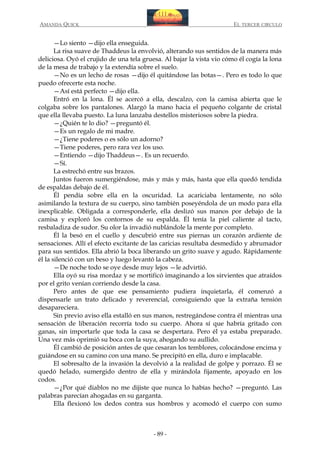 AMANDA QUICK

EL TERCER CIRCULO

—Lo siento —dijo ella enseguida.
La risa suave de Thaddeus la envolvió, alterando sus sentidos de la manera más
deliciosa. Oyó el crujido de una tela gruesa. Al bajar la vista vio cómo él cogía la lona
de la mesa de trabajo y la extendía sobre el suelo.
—No es un lecho de rosas —dijo él quitándose las botas—. Pero es todo lo que
puedo ofrecerte esta noche.
—Así está perfecto —dijo ella.
Entró en la lona. Él se acercó a ella, descalzo, con la camisa abierta que le
colgaba sobre los pantalones. Alargó la mano hacia el pequeño colgante de cristal
que ella llevaba puesto. La luna lanzaba destellos misteriosos sobre la piedra.
—¿Quién te lo dio? —preguntó él.
—Es un regalo de mi madre.
—¿Tiene poderes o es sólo un adorno?
—Tiene poderes, pero rara vez los uso.
—Entiendo —dijo Thaddeus—. Es un recuerdo.
—Sí.
La estrechó entre sus brazos.
Juntos fueron sumergiéndose, más y más y más, hasta que ella quedó tendida
de espaldas debajo de él.
Él pendía sobre ella en la oscuridad. La acariciaba lentamente, no sólo
asimilando la textura de su cuerpo, sino también poseyéndola de un modo para ella
inexplicable. Obligada a corresponderle, ella deslizó sus manos por debajo de la
camisa y exploró los contornos de su espalda. Él tenía la piel caliente al tacto,
resbaladiza de sudor. Su olor la invadió nublándole la mente por completo.
Él la besó en el cuello y descubrió entre sus piernas un corazón ardiente de
sensaciones. Allí el efecto excitante de las caricias resultaba desmedido y abrumador
para sus sentidos. Ella abrió la boca liberando un grito suave y agudo. Rápidamente
él la silenció con un beso y luego levantó la cabeza.
—De noche todo se oye desde muy lejos —le advirtió.
Ella oyó su risa mordaz y se mortificó imaginando a los sirvientes que atraídos
por el grito venían corriendo desde la casa.
Pero antes de que ese pensamiento pudiera inquietarla, él comenzó a
dispensarle un trato delicado y reverencial, consiguiendo que la extraña tensión
desapareciera.
Sin previo aviso ella estalló en sus manos, restregándose contra él mientras una
sensación de liberación recorría todo su cuerpo. Ahora sí que habría gritado con
ganas, sin importarle que toda la casa se despertara. Pero él ya estaba preparado.
Una vez más oprimió su boca con la suya, ahogando su aullido.
Él cambió de posición antes de que cesaran los temblores, colocándose encima y
guiándose en su camino con una mano. Se precipitó en ella, duro e implacable.
El sobresalto de la invasión la devolvió a la realidad de golpe y porrazo. Él se
quedó helado, sumergido dentro de ella y mirándola fijamente, apoyado en los
codos.
—¿Por qué diablos no me dijiste que nunca lo habías hecho? —preguntó. Las
palabras parecían ahogadas en su garganta.
Ella flexionó los dedos contra sus hombros y acomodó el cuerpo con sumo

- 89 -

 