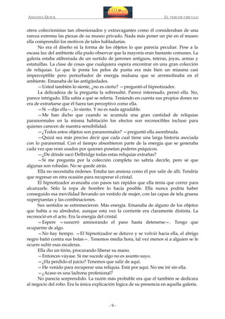 AMANDA QUICK

EL TERCER CIRCULO

otros coleccionistas tan obsesionados y extravagantes como él consideraban de una
rareza extrema las piezas de su museo privado. Nada más poner un pie en el museo
ella comprendió los motivos de tales habladurías.
No era el diseño ni la forma de los objetos lo que parecía peculiar. Pese a la
escasa luz del ambiente ella pudo observar que la mayoría eran bastante comunes. La
galería estaba atiborrada de un surtido de jarrones antiguos, teteras, joyas, armas y
estatuillas. La clase de cosas que cualquiera espera encontrar en una gran colección
de reliquias. Lo que le ponía los pelos de punta era más bien un miasma casi
imperceptible pero perturbador de energía malsana que se arremolinaba en el
ambiente. Emanaba de las antigüedades.
—Usted también lo siente, ¿no es cierto? —preguntó el hipnotizador.
La delicadeza de la pregunta la sobresaltó. Parece interesado, pensó ella. No,
parece intrigado. Ella sabía a qué se refería. Teniendo en cuenta sus propios dones no
era de extrañarse que él fuera tan perceptivo como ella.
—Sí —dijo ella—, lo siento. Y no es nada agradable.
—Me han dicho que cuando se acumula una gran cantidad de reliquias
paranormales en la misma habitación los efectos son reconocibles incluso para
quienes carecen de nuestra sensibilidad.
—¿Todos estos objetos son paranormales? —preguntó ella asombrada.
—Quizá sea más preciso decir que cada cual tiene una larga historia asociada
con lo paranormal. Con el tiempo absorbieron parte de la energía que se generaba
cada vez que eran usados por quienes poseían poderes psíquicos.
—¿De dónde sacó Delbridge todas estas reliquias extrañas?
—Si me pregunta por la colección completa no sabría decirle, pero sé que
algunas son robadas. No se quede atrás.
Ella no necesitaba órdenes. Estaba tan ansiosa como él por salir de allí. Tendría
que regresar en otra ocasión para recuperar el cristal.
El hipnotizador avanzaba con pasos tan rápidos que ella tenía que correr para
alcanzarle. Sólo la ropa de hombre lo hacía posible. Ella nunca podría haber
conseguido esa movilidad llevando un vestido de mujer, con las capas de tela gruesa
superpuestas y las combinaciones.
Sus sentidos se estremecieron. Más energía. Emanaba de alguno de los objetos
que había a su alrededor, aunque esta vez la corriente era claramente distinta. La
reconoció en el acto. Era la energía del cristal.
—Espere —susurró aminorando el paso hasta detenerse—. Tengo que
ocuparme de algo.
—No hay tiempo. —El hipnotizador se detuvo y se volvió hacia ella, el abrigo
negro batió contra sus botas—. Tenemos media hora, tal vez menos si a alguien se le
ocurre subir esas escaleras.
Ella dio un tirón, procurando liberar su mano.
—Entonces váyase. Si me sucede algo no es asunto suyo.
—¿Ha perdido el juicio? Tenemos que salir de aquí.
—He venido para recuperar una reliquia. Está por aquí. No me iré sin ella.
—¿Acaso es una ladrona profesional?
No parecía sorprendido. La razón más probable era que él también se dedicara
al negocio del robo. Era la única explicación lógica de su presencia en aquella galería.

-9-

 