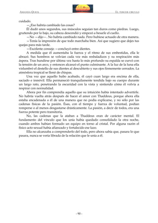 AMANDA QUICK

EL TERCER CIRCULO

cuidado.
—¿Eso habría cambiado las cosas?
Él dudó unos segundos, sus músculos seguían tan duros como piedras. Luego,
gruñendo por lo bajo, su cabeza descendió y empezó a besarle el cuello.
—No —dijo—. No habría cambiado nada. Pero hubiese actuado de otra manera.
—Tenía la impresión de que todo marchaba bien. Así que sugiero que dejes tus
quejas para más tarde.
—Excelente consejo —concluyó entre dientes.
A medida que él aumentaba la fuerza y el ritmo de sus embestidas, ella le
abrazó. Sus hombros se volvían cada vez más resbaladizos y su respiración más
áspera. Tras hundirse por última vez hasta lo más profundo su espalda se curvó con
la tensión de un arco, y entonces alcanzó el punto culminante. A la luz de la luna ella
vislumbró el destello de sus dientes al descubierto y sus ojos firmemente cerrados. La
atmósfera tropical se llenó de chispas.
Una vez que aquello hubo acabado, él cayó cuan largo era encima de ella,
saciado e inmóvil. Ella permaneció tranquilamente tendida bajo su cuerpo durante
un largo rato, penetrando la oscuridad con la vista y sintiendo cómo él volvía a
respirar con normalidad.
Ahora por fin comprendía aquello que su intuición había intentado advertirle.
No habría vuelta atrás después de hacer el amor con Thaddeus, porque ahora ella
estaba encadenada a él de una manera que no podía explicarse, y no sólo por las
cadenas físicas de la pasión. Ésas, con el tiempo y fuerza de voluntad, podían
romperse o al menos desgastarse drásticamente. La pasión, a decir de todos, era una
fuerza potente pero transitoria.
No, las cadenas que la ataban a Thaddeus eran de carácter mental. El
fundamento del vínculo que los unía había quedado consolidado la otra noche,
cuando ambos habían formado un equipo en torno al cristal. Por alguna razón el
físico acto sexual había afianzado y fortalecido ese lazo.
Ella no alcanzaba a comprenderlo del todo, pero ahora sabía que, pasara lo que
pasara, nunca se vería librada de la relación que le unía a él.

- 90 -

 