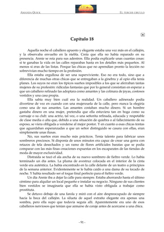 AMANDA QUICK

EL TERCER CIRCULO

Capítulo 18
Aquella noche el caballero apuesto y elegante estaba una vez más en el callejón,
y la observaba envuelto en la niebla. Creía que ella no había reparado en su
presencia. Annie se reía para sus adentros. Ella podía explicarle unas cuantas cosas:
si te ganabas la vida en las calles reparabas hasta en los detalles más pequeños. Al
menos si eras de las listas. Porque las chicas que no aprendían pronto la lección no
sobrevivían mucho tiempo en la profesión.
Ella estaba orgullosa de ser una superviviente. Eso no era todo, sino que a
diferencia de muchas otras chicas que se entregaban a la ginebra y al opio ella tenía
planes. Los suyos no eran los típicos sueños imposibles a los que se aferraban tantas
mujeres de su profesión: ridículas fantasías que por lo general consistían en esperar a
que un caballero refinado las adoptara como amantes y las colmara de joyas, costosos
vestidos y una casa propia.
Ella sabía muy bien cuál era la realidad. Un caballero adinerado podía
divertirse de vez en cuando con una mujerzuela de la calle, pero nunca la elegiría
como una de sus amantes. Las amantes costaban mucho dinero. Si un hombre
gastaba dinero en una mujer, pretendía que ella estuviera tan en boga como su
carruaje o su club: una actriz, tal vez, o una señorita refinada, educada y respetable
de clase media o alta que, debido a una situación de quiebra o al fallecimiento de su
esposo, se viera obligada a venderse al mejor postor. Y en cuanto a esas chicas tontas
que aguardaban esperanzadas a que un señor distinguido se casara con ellas, eran
simplemente unas ilusas.
No, sus sueños eran mucho más prácticos. Tenía talento para fabricar unos
sombreros preciosos. Si disponía de unos minutos era capaz de crear una gorra con
retazos de tela desechados y un ramo de flores artificiales baratas que se podía
comparar con las más finas creaciones expuestas en los escaparates de las tiendas de
moda de mayor exclusividad.
Distraída se tocó el ala ancha de su nuevo sombrero de fieltro verde. Lo había
terminado un día antes. La pluma de avestruz colocada en el interior de la cinta
verde era auténtica. La había encontrado en la calle delante de un teatro a principios
de la semana anterior. Evidentemente se le había caído a una dama de su tocado de
noche. Y había resultado ser el toque final perfecto para el fieltro verde.
Un día Annie iba a dejar la calle para siempre. Estaba ahorrando hasta el último
céntimo para alquilar un local pequeño e instalar su negocio. Ninguno de sus clientes
bien vestidos se imaginaría que ella se había visto obligada a trabajar como
prostituta.
Se detuvo debajo de una farola y miró con el aire despreocupado de siempre
hacia la boca del callejón. La silueta de aquel extraño elegante era apenas una
sombra, pero ella supo que todavía seguía allí. Aparentemente era uno de esos
caballeros nerviosos que tenían que armarse de coraje antes de acercarse a una chica.

- 91 -

 