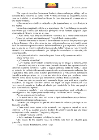 AMANDA QUICK

EL TERCER CIRCULO

Ella empezó a caminar lentamente hacia él, observándolo por debajo del ala
inclinada de su sombrero de fieltro verde. No tenía intención de ahuyentarle. En esa
parte de la ciudad no abundaban los clientes de clase alta como él, y menos aún en
una noche de niebla.
—Buenas noches, caballero —dijo ella—. ¿Le interesa hacer un poco de deporte
esta noche?
La sombra emergió del callejón y se aproximó a ella. A medida que se acercaba
ella observó que se movía con demasiado garbo para ser un hombre. Sus pasos largos
y tranquilos le hicieron pensar en un gato.
—Aquí afuera hace frío y está húmedo —continuó de la manera más incitante
—. ¿Por qué no subimos a mi apartamento? Pronto le haré entrar en calor.
El hombre finalmente se asomó al deslumbrante círculo de luz proyectado por
la farola. Entonces ella se dio cuenta de que había acertado en su apreciación acerca
de él. Su vestimenta parecía costosa. Asimismo el bastón que empuñaba. Además de
que era uno de los hombres más atractivos que ella había visto en su vida. El cabello
recortado con esmero que sobresalía por debajo de su sombrero era dorado y del
tono más pálido.
—Aceptaré tu invitación con mucho gusto, Annie —dijo con una sonrisita.
Ella se paró en seco.
—¿Cómo sabe mi nombre?
—Llevo tiempo observándote. Escuché que una de tus amigas te llamaba Annie.
Él ya estaba muy cerca, apenas a unos pasos de distancia. Por algún motivo ella
sintió un escalofrío espantoso. «Como si alguien caminara sobre mi tumba.» Vaciló
un instante. Ya había tenido sensaciones ocasionales similares con otros clientes. Por
lo general le hacía caso a esos extraños presentimientos y rechazaba la transacción.
Una chica tenía que actuar con precaución, sobre todo ahora que circulaban tantos
rumores acerca de ese malvado que llamaban el Monstruo de la Medianoche.
Pero en este caso no parecía haber una razón lógica para sentir esos pequeños
escalofríos. El elegante caballero parecía un ángel, un ángel inmaculado. Más
concretamente parecía ser la clase de cliente que estaría feliz de dejar una propina
extra por un servicio especial.
—La semana pasada le vi una o dos veces merodeando por aquí —dijo ella con
cierta ligereza—. Me alegra que esta noche se haya decidido a hablar conmigo.
Para su sorpresa, eso le molestó.
—Tú no me habías visto hasta esta noche —replicó él con la voz ronca de ira—.
Tu imaginación te juega malas pasadas.
Lo último que ella quería era perder a un cliente tan refinado por culpa de una
discusión absurda.
—Tiene usted razón, señor —dijo sonriendo con coquetería bajo el ala de su
sombrero—. A fin de cuentas usted es la clase de caballero con la que una mujer
sueña en una noche como ésta. Tan guapo y elegante...
Él se relajó y volvió a sonreír.
—Ardo en deseos de conocer tu habitación, Annie.
Otra oleada de frío recorrió toda su espalda. Ella hizo un esfuerzo para
ignorarla.
—Está encima de la taberna, señor —dijo.

- 92 -

 