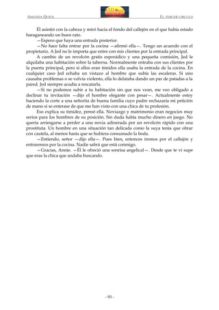 AMANDA QUICK

EL TERCER CIRCULO

Él asintió con la cabeza y miró hacia el fondo del callejón en el que había estado
haraganeando un buen rato.
—Espero que haya una entrada posterior.
—No hace falta entrar por la cocina —afirmó ella—. Tengo un acuerdo con el
propietario. A Jed no le importa que entre con mis clientes por la entrada principal.
A cambio de un revolcón gratis esporádico y una pequeña comisión, Jed le
alquilaba una habitación sobre la taberna. Normalmente entraba con sus clientes por
la puerta principal, pero si ellos eran tímidos ella usaba la entrada de la cocina. En
cualquier caso Jed echaba un vistazo al hombre que subía las escaleras. Si uno
causaba problemas o se volvía violento, ella lo delataba dando un par de patadas a la
pared. Jed siempre acudía a rescatarla.
—Si no podemos subir a tu habitación sin que nos vean, me veo obligado a
declinar tu invitación —dijo el hombre elegante con pesar—. Actualmente estoy
haciendo la corte a una señorita de buena familia cuyo padre rechazaría mi petición
de mano si se enterase de que me han visto con una chica de tu profesión.
Eso explica su timidez, pensó ella. Noviazgo y matrimonio eran negocios muy
serios para los hombres de su posición. Sin duda había mucho dinero en juego. No
quería arriesgarse a perder a una novia adinerada por un revolcón rápido con una
prostituta. Un hombre en una situación tan delicada como la suya tenía que obrar
con cautela, al menos hasta que se hubiera consumado la boda.
—Entiendo, señor —dijo ella—. Pues bien, entonces iremos por el callejón y
entraremos por la cocina. Nadie sabrá que está conmigo.
—Gracias, Annie. —Él le ofreció una sonrisa angelical—. Desde que te vi supe
que eras la chica que andaba buscando.

- 93 -

 