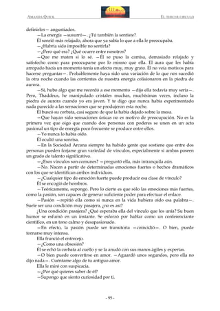 AMANDA QUICK

EL TERCER CIRCULO

definirlos— angustiados.
—La energía —susurró—. ¿Tú también la sentiste?
Él sonrió más relajado, ahora que ya sabía lo que a ella le preocupaba.
—¿Habría sido imposible no sentirla?
—¿Pero qué era? ¿Qué ocurre entre nosotros?
—Que me maten si lo sé. —Él se puso la camisa, demasiado relajado y
satisfecho como para preocuparse por lo mismo que ella. El aura que les había
arropado hacía un momento tenía un efecto muy, muy grato. Él no veía motivos para
hacerse preguntas—. Probablemente haya sido una variación de lo que nos sucedió
la otra noche cuando las corrientes de nuestra energía colisionaron en la piedra de
aurora.
—Sí, hubo algo que me recordó a ese momento —dijo ella todavía muy seria—.
Pero, Thaddeus, he manipulado cristales muchas, muchísimas veces, incluso la
piedra de aurora cuando yo era joven. Y te digo que nunca había experimentado
nada parecido a las sensaciones que se produjeron esta noche.
Él buscó su corbata, casi seguro de que la había dejado sobre la mesa.
—Que hayan sido sensaciones únicas no es motivo de preocupación. No es la
primera vez que oigo que cuando dos personas con poderes se unen en un acto
pasional un tipo de energía poco frecuente se produce entre ellos.
—Yo nunca lo había oído.
Él ocultó una sonrisa.
—En la Sociedad Arcana siempre ha habido gente que sostiene que entre dos
personas pueden forjarse gran variedad de vínculos, especialmente si ambas poseen
un grado de talento significativo.
—¿Esos vínculos son comunes? —preguntó ella, más intranquila aún.
—No. Nacen a partir de determinadas emociones fuertes o hechos dramáticos
con los que se identifican ambos individuos.
—¿Cualquier tipo de emoción fuerte puede producir esa clase de vínculo?
Él se encogió de hombros.
—Teóricamente, supongo. Pero lo cierto es que sólo las emociones más fuertes,
como la pasión, son capaces de generar suficiente poder para efectuar el enlace.
—Pasión —repitió ella como si nunca en la vida hubiera oído esa palabra—.
Suele ser una condición muy pasajera, ¿no es así?
¿Una condición pasajera? ¿Qué esperaba ella del vínculo que los unía? Su buen
humor se esfumó en un instante. Se esforzó por hablar como un conferenciante
científico, en un tono calmo y desapasionado.
—En efecto, la pasión puede ser transitoria —coincidió—. O bien, puede
tornarse muy intensa.
Ella frunció el entrecejo.
—¿Como una obsesión?
Él se echó la corbata al cuello y se la anudó con sus manos ágiles y expertas.
—O bien puede convertirse en amor. —Aguardó unos segundos, pero ella no
dijo nada—. Cuéntame algo de tu antiguo amor.
Ella le miró con suspicacia.
—¿Por qué quieres saber de él?
—Supongo que siento curiosidad por ti.

- 95 -

 