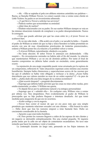 AMANDA QUICK

EL TERCER CIRCULO

—Ah. —Ella se sujetaba el pelo con alfileres mientras asimilaba sus palabras—.
Bueno, se llamaba William Troven. Lo conocí cuando vino a verme como cliente en
Little Tickton. Su padre es un inversionista adinerado.
—¿Y qué llevó a Trover a solicitar tus servicios?
—Padecía sueños que acrecentaban su ansiedad.
—¿Qué clase de sueños?
—Estaban relacionados con su padre. En sus sueños William siempre se veía en
las mismas situaciones tratando de complacer a su padre desesperadamente. Nunca
lo conseguía.
—Creo que puedo adivinar por qué las cosas entre tú y el joven Trover no
acabaron bien.
—Sí, no me cabe duda. —Ella acabó con el pelo y se sacudió la falda—. Cuando
el padre de William se enteró de que su hijo y único heredero se había prometido en
secreto con una de esas «fraudulentas practicantes de tonterías paranormales»,
ordenó a William poner fin a la relación y le prohibió volver a verme.
—Y el joven William, naturalmente, obedeció a su padre.
—No tenía elección. El señor Trover le amenazó con desheredarle. —Ella
suspiró—. En circunstancias normales no habría sido el fin del mundo. La relación
que manteníamos William y yo no era de dominio público. Por tanto el final de
nuestro compromiso no debería haber creado un escándalo, como generalmente
ocurre.
La reputación de una mujer respetable puede verse arruinada por la ruptura de
un compromiso, reflexionó él. Tales situaciones suponían como mínimo una enorme
humillación. Siempre había chismorreos y especulaciones acerca de las razones por
las que el caballero se había visto obligado a rechazar a la dama. ¿Acaso había
descubierto que sus valores morales no eran de un orden superior? O —lo peor de
todo—, ¿había dado ella una falsa imagen de su estatus económico?
—¿Qué ocurrió después? —preguntó discretamente.
—Supongo que debería haber previsto que las cosas no irían sobre ruedas, pero
estaba enamorada, ya sabes. Y William me quería.
—Te dejaste llevar por tu optimismo natural y tu enérgica personalidad.
—Supongo que sí —admitió ella—. En cualquier caso, William vino a verme
por última vez. Nos despedimos. Pero evidentemente al padre de William le
preocupaba que su hijo pudiera flaquear e intentara desafiarle. Así que tomó
medidas para asegurarse de que eso no ocurriera.
—Acabó contigo y con tu negocio.
—Trover hizo correr el rumor de que yo era poco más que una simple
prostituta que mantenía relaciones sexuales con mis clientes. —Ella frunció la nariz
—. Debo decir que tras los rumores empezó a irme bastante bien. Hubo un
crecimiento considerable de la clientela.
—Apuesto a que eran todos hombres.
—Sí. Pero pronto los rumores llegaron a oídos de las esposas de mis clientes y
mi negocio se derrumbó estrepitosamente. Era una ciudad pequeña. Ni siquiera
podía andar por la calle sin ser objeto de comentarios escandalosos. No tuve más
remedio que hacer las maletas y venir a Londres.
La contempló durante un largo rato, pensando en los flujos intensos de

- 96 -

 