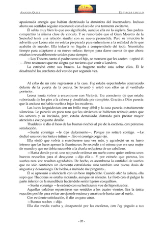 AMANDA QUICK

EL TERCER CIRCULO

apasionada energía que habían electrizado la atmósfera del invernadero. Incluso
ahora sus sentidos seguían resonando con el eco de una tormenta excitante.
Él sabía muy bien lo que eso significaba, aunque ella no lo supiera. Sus padres
compartían la misma clase de vínculo. Y se rumoreaba que el Gran Maestro de la
Sociedad tenía una relación similar con su nueva prometida. Pero su intuición le
advertía que Leona aún no estaba preparada para enfrentarse a la realidad de lo que
acababa de suceder. Ella todavía no llegaba a comprenderlo del todo. Necesitaba
tiempo para adaptarse a su nuevo enlace; tiempo para darse cuenta de que ahora
estaban irrevocablemente unidos para siempre.
—Los Trovers, tanto el padre como el hijo, se merecen que les azoten —opinó él
—. Pero reconozco que me alegra que tuvieras que venir a Londres.
La estrechó entre sus brazos. La fragante noche caía sobre ellos. Él le
desabrochó los corchetes del vestido por segunda vez.
Al cabo de un rato regresaron a la casa. Fog estaba esperándoles acurrucado
delante de la puerta de la cocina. Se levantó y entró con ellos en el vestíbulo
posterior.
Leona temía volver a encontrarse con Victoria. Era consciente de que estaba
ruborizada de los pies a la cabeza y desaliñada por completo. Gracias a Dios parecía
que la anciana no había vuelto a bajar las escaleras.
Las luces languidecían con un brillo muy débil y la casa parecía extrañamente
silenciosa. Le pareció un poco raro que los sirvientes se hubieran retirado antes que
los señores y su invitada, pero estaba demasiado distraída para prestar mayor
atención a ese pequeño detalle.
Thaddeus le dio el beso de las buenas noches al pie de la escalera, con perezosa
satisfacción.
—Sueña conmigo —le dijo dulcemente—. Porque yo soñaré contigo. —Le
dedicó una sonrisa lenta e íntima—. Eso si consigo pegar ojo.
Ella sintió que volvía a enardecerse una vez más, y agradeció en su fuero
interno que las luces apenas la iluminaran. Se recordó a sí misma que era una mujer
de mundo y que no debía sucumbir a la charla seductora de un caballero.
—Hasta donde yo sé, uno no puede ordenar un sueño como quien ordena unos
huevos revueltos para el desayuno —dijo ella—. Y por extraño que parezca, los
sueños rara vez resultan agradables. De hecho, es asombrosa la cantidad de sueños
que no sólo contienen un elemento estrafalario, sino también una buena dosis de
angustia y desasosiego. De hecho, a menudo me pregunto...
Él se apresuró a silenciarla con un beso implacable. Cuando alzó la cabeza, ella
supo que Thaddeus se estaba mofando, aunque en silencio. Le frotó con el pulgar la
parte inferior de la mandíbula haciéndole sentir ligeros cosquilleos.
—Sueña conmigo —le ordenó con su hechizante voz de hipnotizador.
Aquellas palabras esparcieron sus sentidos a los cuatro vientos. Era la única
reacción posible para evitar arrojársele encima y arrastrarle hasta caer al suelo.
Con evidente satisfacción, él dio un paso atrás.
—Buenas noches —dijo.
Ella dio media vuelta y desapareció por las escaleras, con Fog pegado a sus

- 97 -

 