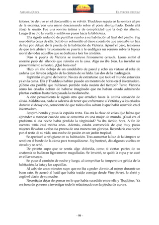 AMANDA QUICK

EL TERCER CIRCULO

talones. Se detuvo en el descansillo y se volvió. Thaddeus seguía en la sombra al pie
de la escalera, con una mano descansando sobre el poste abarquillado. Desde allá
abajo le sonrió. Fue una sonrisa íntima y de complicidad que la dejó sin aliento.
Luego él se dio la vuelta y enfiló sus pasos hacia la biblioteca.
Ella siguió andando de puntillas rumbo a su habitación al final del pasillo. Fog
merodeaba cerca de ella. Sufrió un sobresalto al darse cuenta de que asomaba un haz
de luz por debajo de la puerta de la habitación de Victoria. Apuró el paso, temerosa
de que ésta abriera bruscamente su puerta y le endilgara un sermón sobre la bajeza
moral de todos aquellos que se dedican a leer los cristales.
Pero la puerta de Victoria se mantuvo firmemente cerrada. Leona sintió el
enorme peso del silencio que reinaba en la casa. Algo no iba bien. La invadió un
presentimiento siniestro. ¿Qué hora era?
Hizo un alto debajo de un candelabro de pared y echó un vistazo al reloj de
cadena que llevaba colgado de la cintura de su falda. Las dos de la madrugada.
Reprimió un grito de horror. No era de extrañarse que todo el mundo estuviera
ya en la cama. Ella y Thaddeus habían pasado un montón de horas en el invernadero.
¿Cómo era posible que hubiesen perdido toda noción del tiempo? Tanto Victoria
como los criados debían de haberse imaginado que no habían estado admirando
plantas exóticas hasta bien pasada la medianoche.
A este pensamiento le siguió otro que erradicó hasta la última sensación de
alivio. Maldita sea, nada la salvaría de tener que enfrentarse a Victoria y a los criados
durante el desayuno, consciente de que todos ellos sabían lo que había ocurrido en el
invernadero.
Respiró hondo y puso la espalda recta. Esa era la clase de cosas que había que
aprender a manejar cuando una se convertía en una mujer de mundo. ¿Cuál era el
problema si esa noche había perdido la virginidad? Ya iba siendo hora. A fin de
cuentas tenía casi treinta años. Además, estaba convencida de que muy pocas
mujeres llevaban a cabo esa proeza de una manera tan gloriosa. Recordaría esa noche
por el resto de su vida; una noche de pasión en un jardín tropical.
Se apresuró a refugiarse en su habitación. Tras aumentar la luz de la lámpara se
sentó en el borde de la cama para tranquilizarse. Fog bostezó, dio algunas vueltas en
círculo y se echó.
De pronto supo que se sentía algo dolorida, como si ciertas partes de su
anatomía se hallaran ligeramente magulladas. Se levantó, se quitó la ropa y se aseó
en el lavamanos.
Se puso el camisón de noche y luego, al comprobar la temperatura gélida de la
habitación, la bata y las zapatillas.
Al cabo de unos minutos supo que no iba a poder dormir, al menos durante un
buen rato. Se acercó al baúl que había traído consigo desde Vine Street, lo abrió y
cogió el diario de su madre.
Necesitaba dejar de pensar en lo que había sucedido entre ella y Thaddeus. Ya
era hora de ponerse a investigar todo lo relacionado con la piedra de aurora.

- 98 -

 