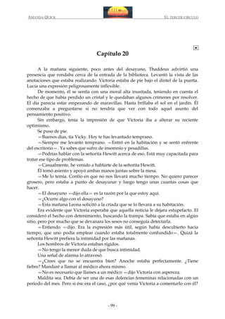 AMANDA QUICK

EL TERCER CIRCULO

Capítulo 20
A la mañana siguiente, poco antes del desayuno, Thaddeus advirtió una
presencia que rondaba cerca de la entrada de la biblioteca. Levantó la vista de las
anotaciones que estaba realizando. Victoria estaba de pie bajo el dintel de la puerta.
Lucía una expresión peligrosamente inflexible.
De momento, él se sentía con una moral alta inusitada, teniendo en cuenta el
hecho de que había perdido un cristal y le quedaban algunos crímenes por resolver.
El día parecía estar empezando de maravillas. Hasta brillaba el sol en el jardín. Él
comenzaba a preguntarse si no tendría que ver con todo aquel asunto del
pensamiento positivo.
Sin embargo, tenía la impresión de que Victoria iba a alterar su reciente
optimismo.
Se puso de pie.
—Buenos días, tía Vicky. Hoy te has levantado temprano.
—Siempre me levanto temprano. —Entró en la habitación y se sentó enfrente
del escritorio—. Ya sabes que sufro de insomnio y pesadillas.
—Podrías hablar con la señorita Hewitt acerca de eso. Está muy capacitada para
tratar ese tipo de problemas.
—Casualmente, he venido a hablarte de la señorita Hewitt.
Él tomó asiento y apoyó ambas manos juntas sobre la mesa.
—Me lo temía. Confío en que no nos llevará mucho tiempo. No quiero parecer
grosero, pero estaba a punto de desayunar y luego tengo unas cuantas cosas que
hacer.
—El desayuno —dijo ella— es la razón por la que estoy aquí.
—¿Ocurre algo con el desayuno?
—Esta mañana Leona solicitó a la criada que se lo llevara a su habitación.
Era evidente que Victoria esperaba que aquella noticia le dejara estupefacto. El
consideró el hecho con detenimiento, buscando la trampa. Sabía que estaba en algún
sitio, pero por mucho que se devanara los sesos no conseguía detectarla.
—Entiendo —dijo. Era la expresión más útil, según había descubierto hacía
tiempo, que uno podía emplear cuando estaba totalmente confundido—. Quizá la
señorita Hewitt prefiera la intimidad por las mañanas.
Los hombros de Victoria estaban rígidos.
—No tengo la menor duda de que busca intimidad.
Una señal de alarma lo atravesó.
—¿Crees que no se encuentra bien? Anoche estaba perfectamente. ¿Tiene
fiebre? Mandaré a llamar al médico ahora mismo.
—No es necesario que llames a un médico —dijo Victoria con aspereza.
Maldita sea. Debía de ser una de esas dolencias femeninas relacionadas con un
periodo del mes. Pero si ése era el caso, ¿por qué venía Victoria a comentarlo con él?

- 99 -

 