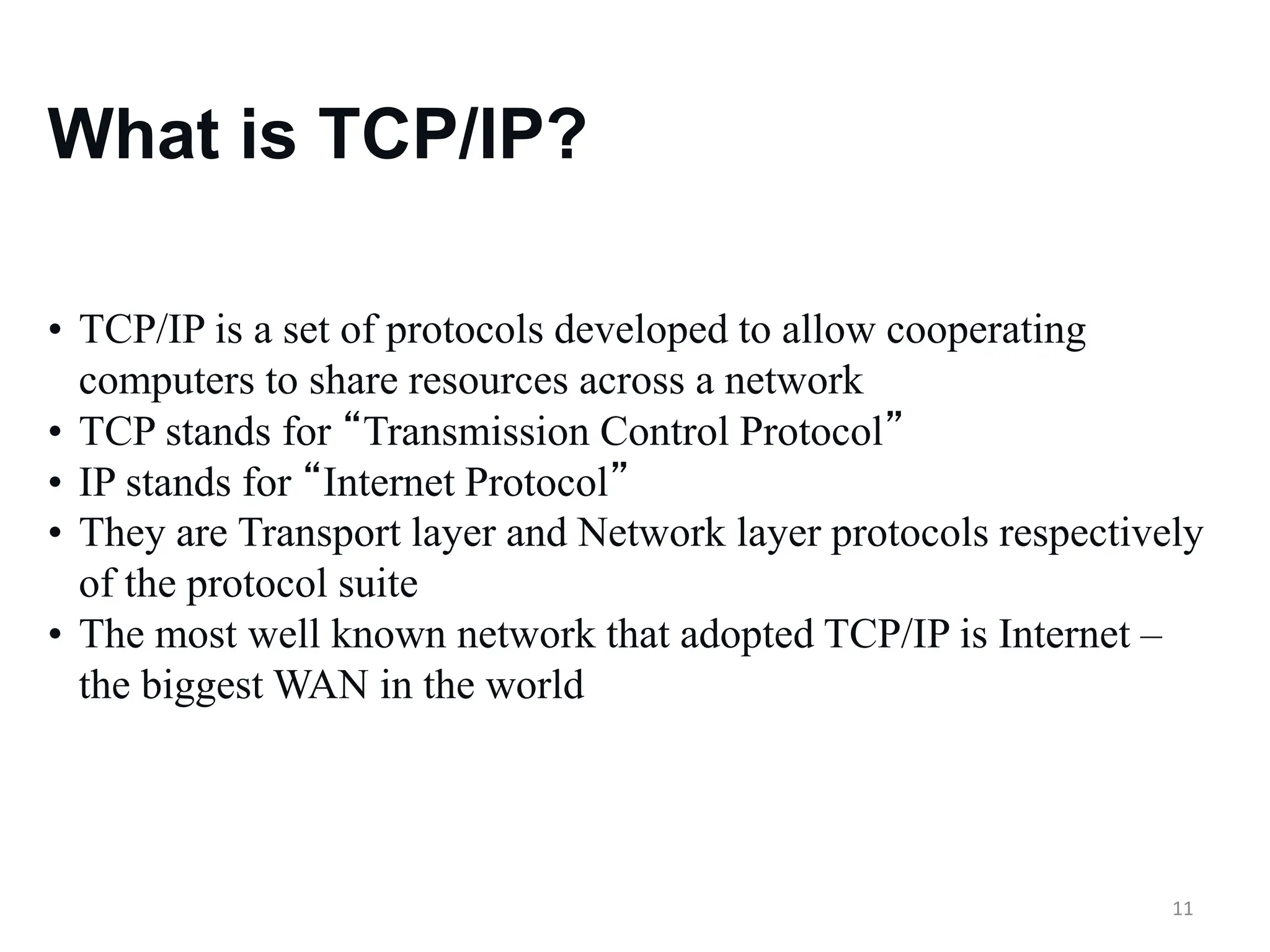 11
What is TCP/IP?
• TCP/IP is a set of protocols developed to allow cooperating
computers to share resources across a network
• TCP stands for “Transmission Control Protocol”
• IP stands for “Internet Protocol”
• They are Transport layer and Network layer protocols respectively
of the protocol suite
• The most well known network that adopted TCP/IP is Internet –
the biggest WAN in the world
 