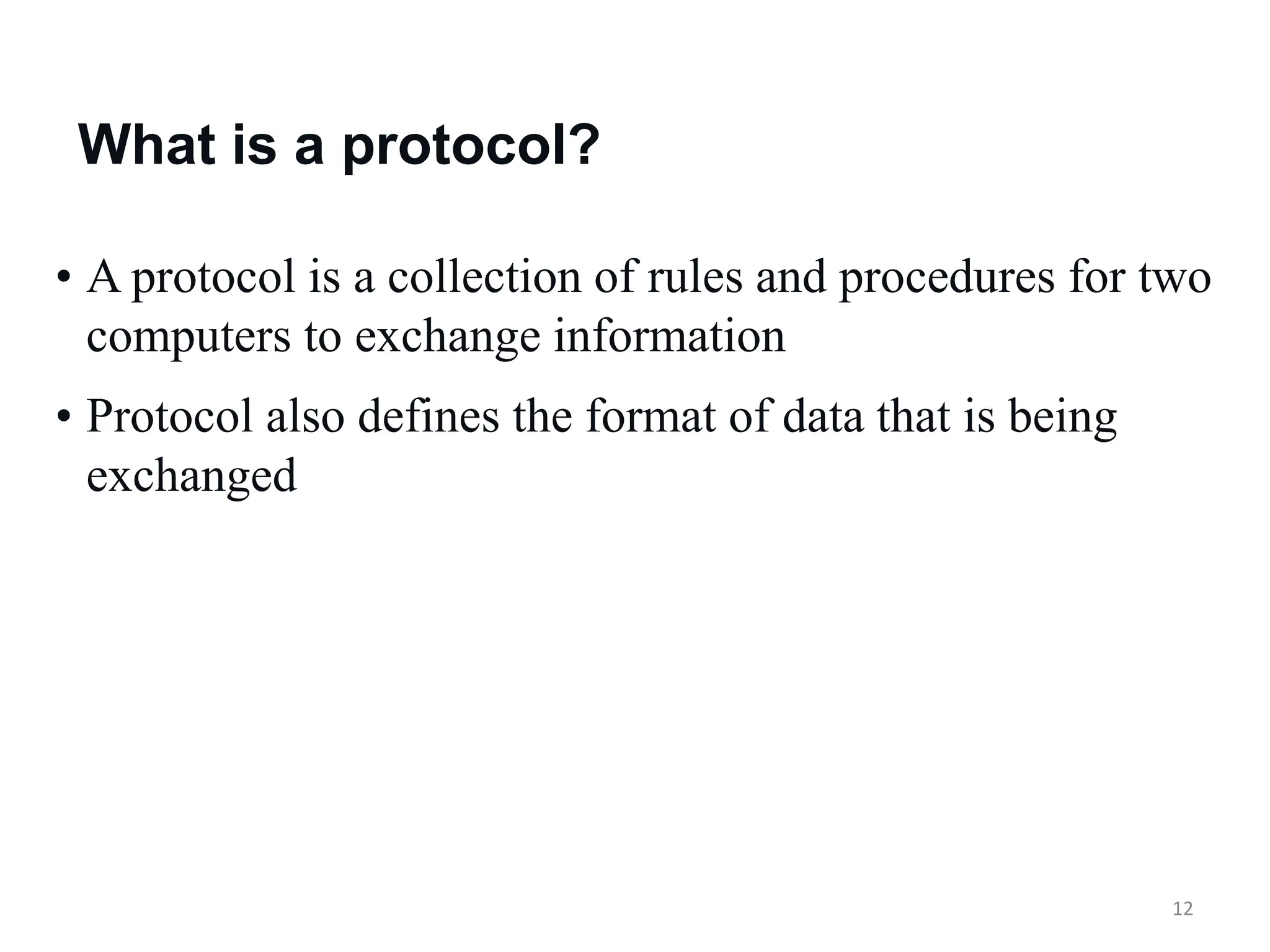 12
• A protocol is a collection of rules and procedures for two
computers to exchange information
• Protocol also defines the format of data that is being
exchanged
What is a protocol?
 