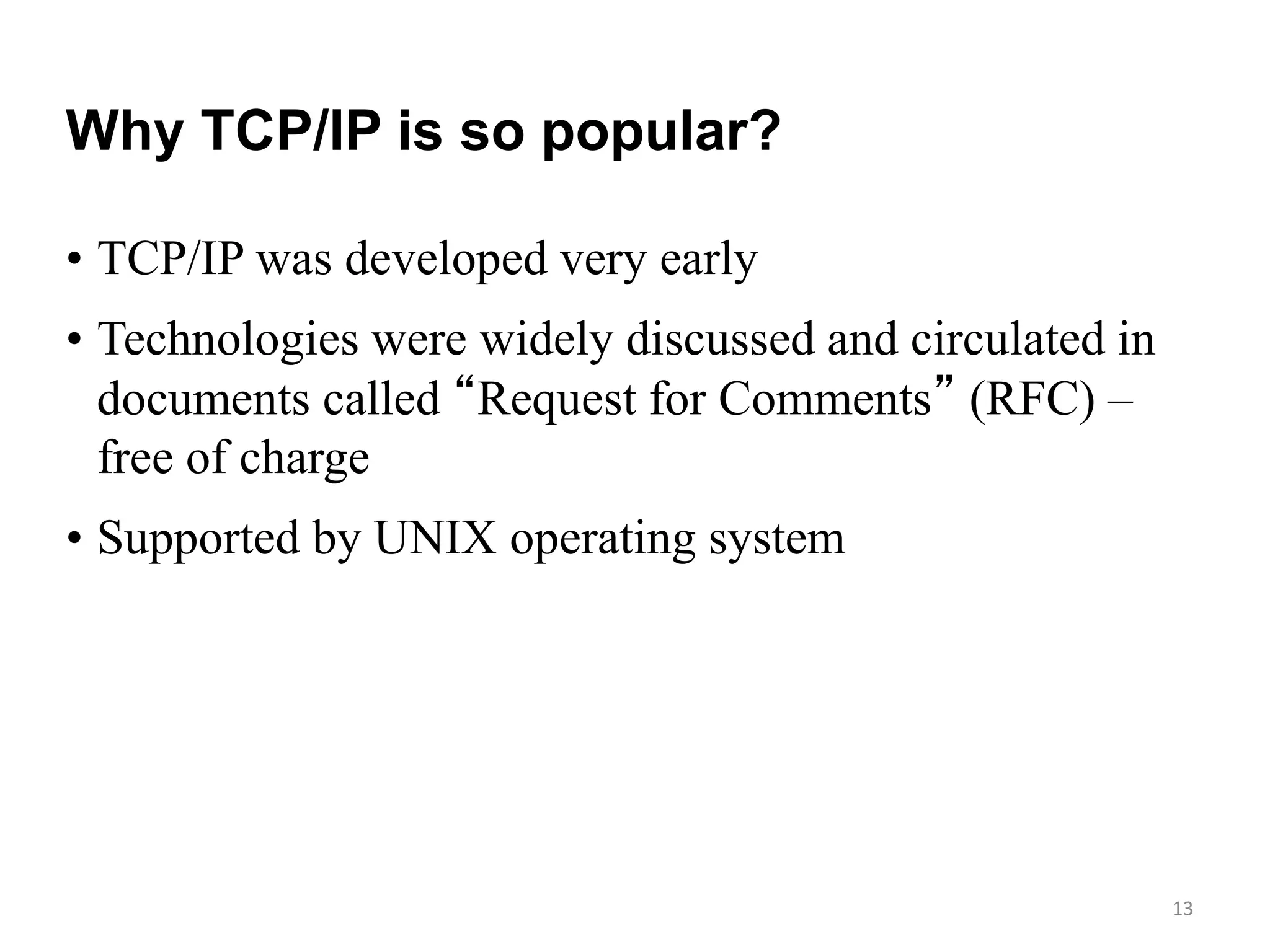 13
Why TCP/IP is so popular?
• TCP/IP was developed very early
• Technologies were widely discussed and circulated in
documents called “Request for Comments” (RFC) –
free of charge
• Supported by UNIX operating system
 