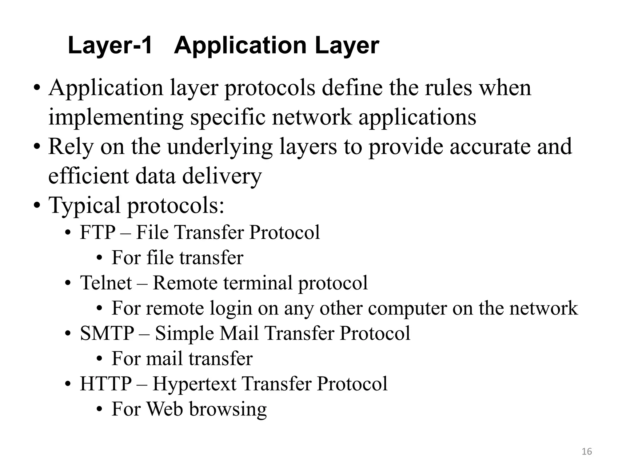 16
• Application layer protocols define the rules when
implementing specific network applications
• Rely on the underlying layers to provide accurate and
efficient data delivery
• Typical protocols:
• FTP – File Transfer Protocol
• For file transfer
• Telnet – Remote terminal protocol
• For remote login on any other computer on the network
• SMTP – Simple Mail Transfer Protocol
• For mail transfer
• HTTP – Hypertext Transfer Protocol
• For Web browsing
Layer-1 Application Layer
 