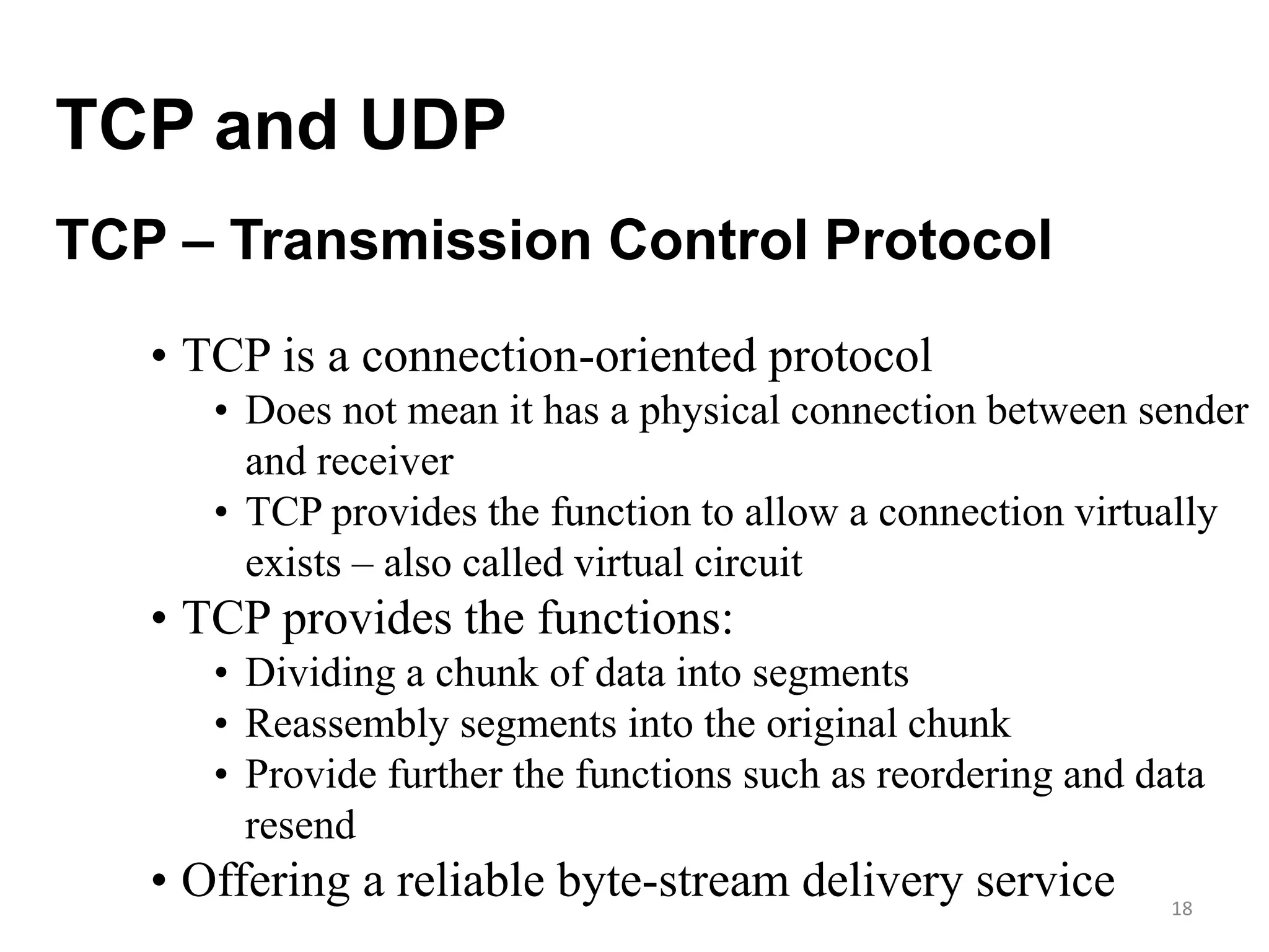 18
TCP and UDP
• TCP is a connection-oriented protocol
• Does not mean it has a physical connection between sender
and receiver
• TCP provides the function to allow a connection virtually
exists – also called virtual circuit
• TCP provides the functions:
• Dividing a chunk of data into segments
• Reassembly segments into the original chunk
• Provide further the functions such as reordering and data
resend
• Offering a reliable byte-stream delivery service
TCP – Transmission Control Protocol
 
