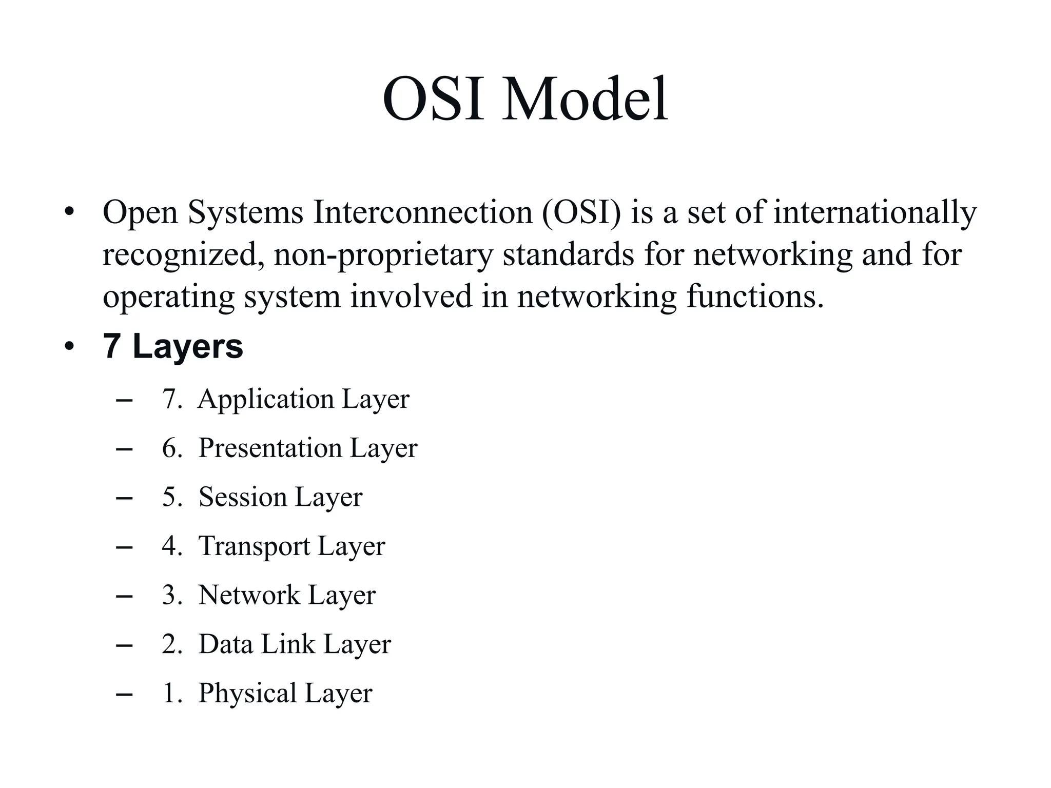OSI Model
• Open Systems Interconnection (OSI) is a set of internationally
recognized, non-proprietary standards for networking and for
operating system involved in networking functions.
• 7 Layers
– 7. Application Layer
– 6. Presentation Layer
– 5. Session Layer
– 4. Transport Layer
– 3. Network Layer
– 2. Data Link Layer
– 1. Physical Layer
 