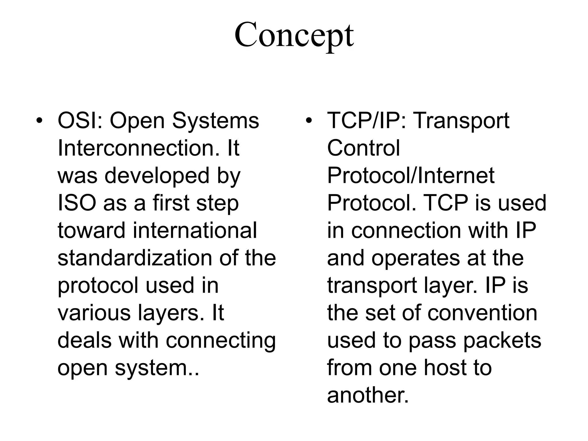 Concept
• OSI: Open Systems
Interconnection. It
was developed by
ISO as a first step
toward international
standardization of the
protocol used in
various layers. It
deals with connecting
open system..
• TCP/IP: Transport
Control
Protocol/Internet
Protocol. TCP is used
in connection with IP
and operates at the
transport layer. IP is
the set of convention
used to pass packets
from one host to
another.
 