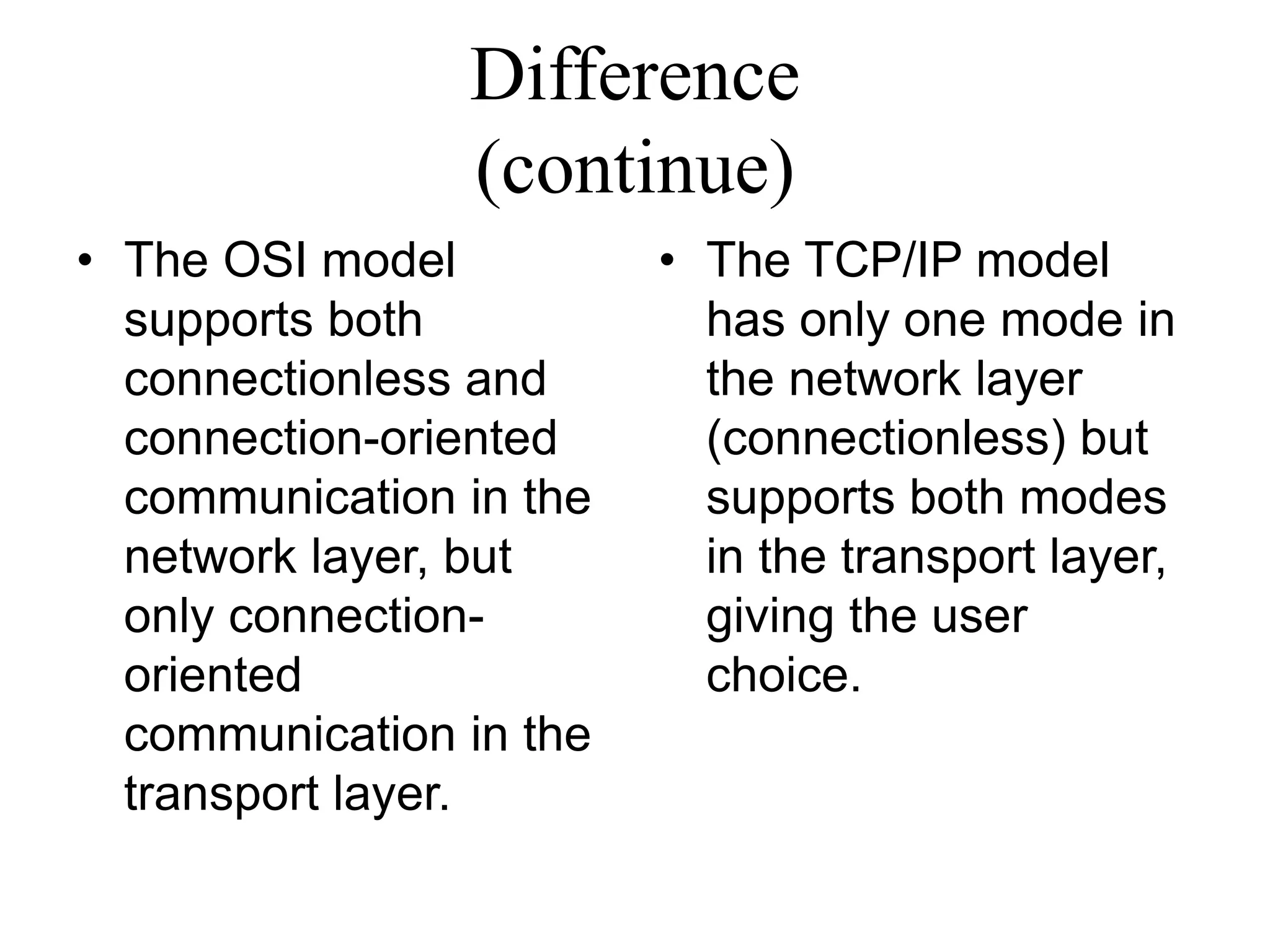 Difference
(continue)
• The OSI model
supports both
connectionless and
connection-oriented
communication in the
network layer, but
only connection-
oriented
communication in the
transport layer.
• The TCP/IP model
has only one mode in
the network layer
(connectionless) but
supports both modes
in the transport layer,
giving the user
choice.
 