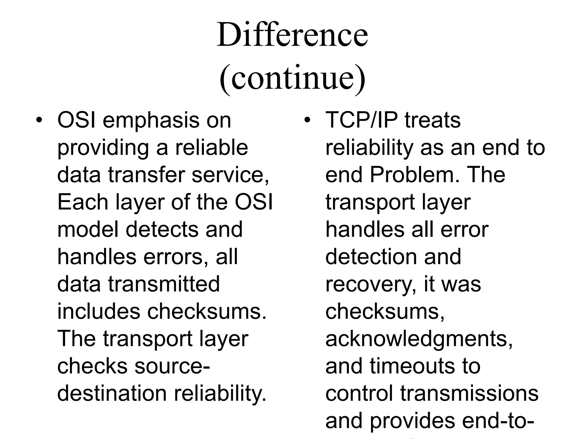 Difference
(continue)
• OSI emphasis on
providing a reliable
data transfer service,
Each layer of the OSI
model detects and
handles errors, all
data transmitted
includes checksums.
The transport layer
checks source-
destination reliability.
• TCP/IP treats
reliability as an end to
end Problem. The
transport layer
handles all error
detection and
recovery, it was
checksums,
acknowledgments,
and timeouts to
control transmissions
and provides end-to-
 