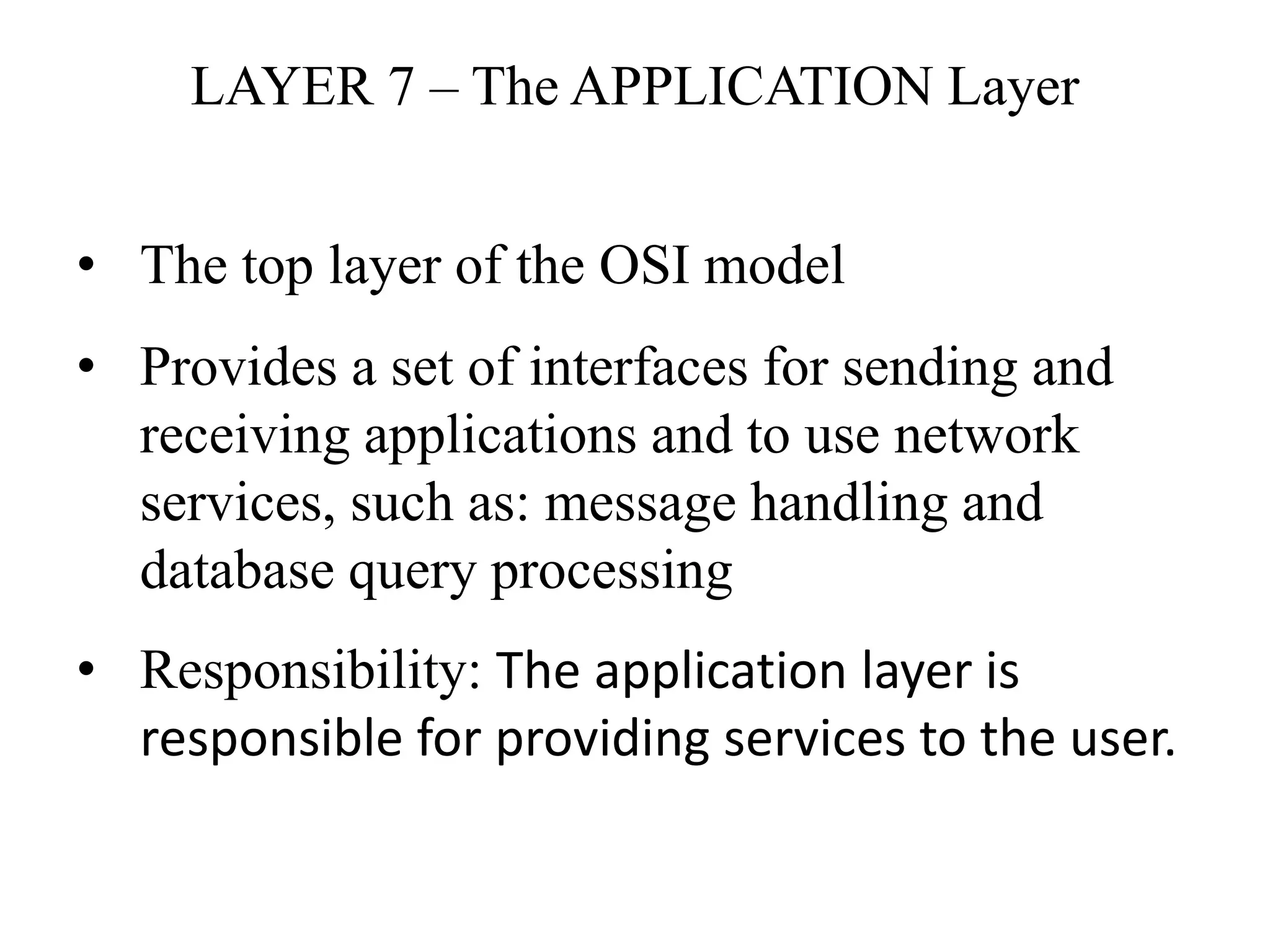 LAYER 7 – The APPLICATION Layer
• The top layer of the OSI model
• Provides a set of interfaces for sending and
receiving applications and to use network
services, such as: message handling and
database query processing
• Responsibility: The application layer is
responsible for providing services to the user.
 