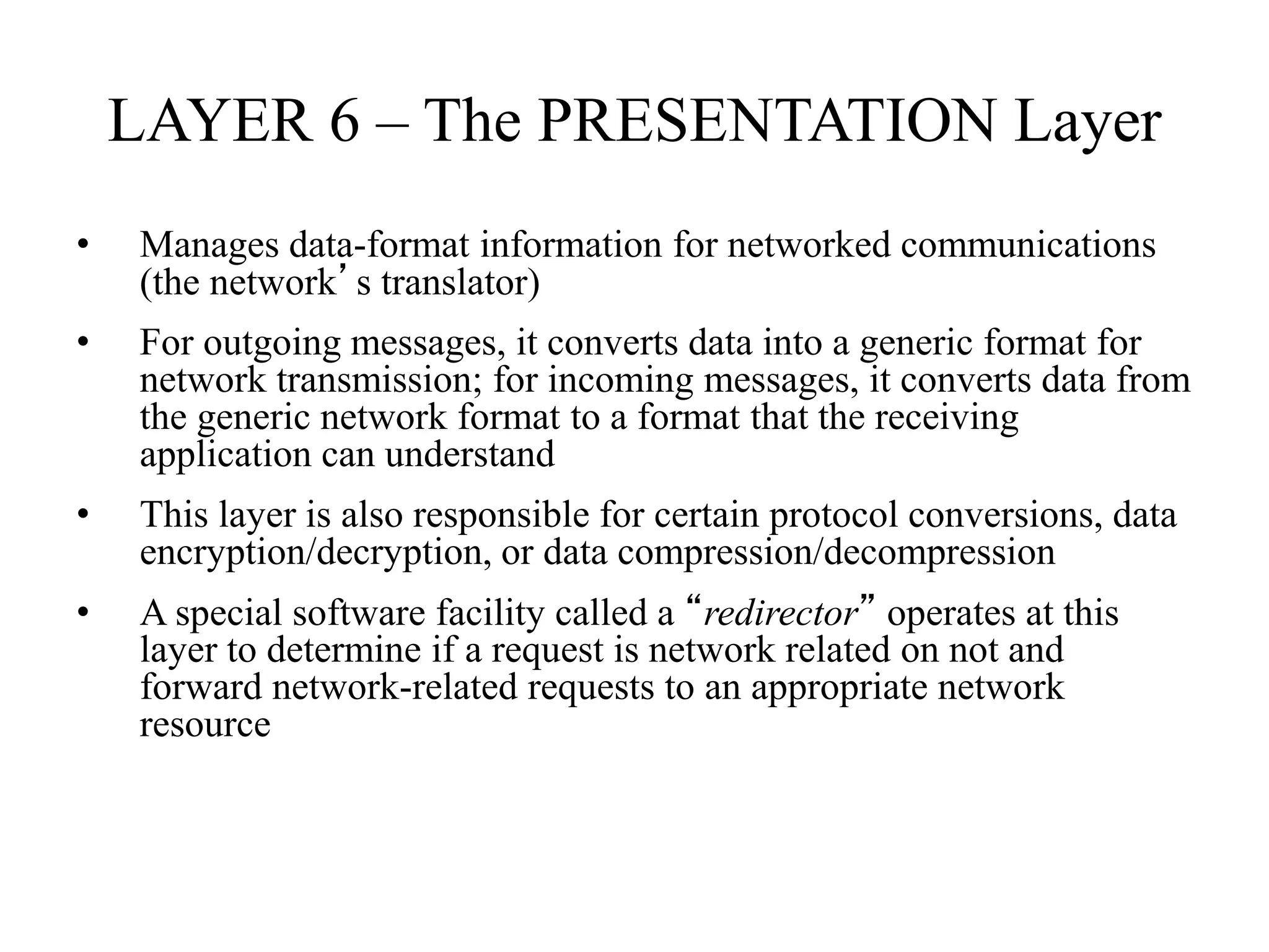 LAYER 6 – The PRESENTATION Layer
• Manages data-format information for networked communications
(the network’s translator)
• For outgoing messages, it converts data into a generic format for
network transmission; for incoming messages, it converts data from
the generic network format to a format that the receiving
application can understand
• This layer is also responsible for certain protocol conversions, data
encryption/decryption, or data compression/decompression
• A special software facility called a “redirector” operates at this
layer to determine if a request is network related on not and
forward network-related requests to an appropriate network
resource
 