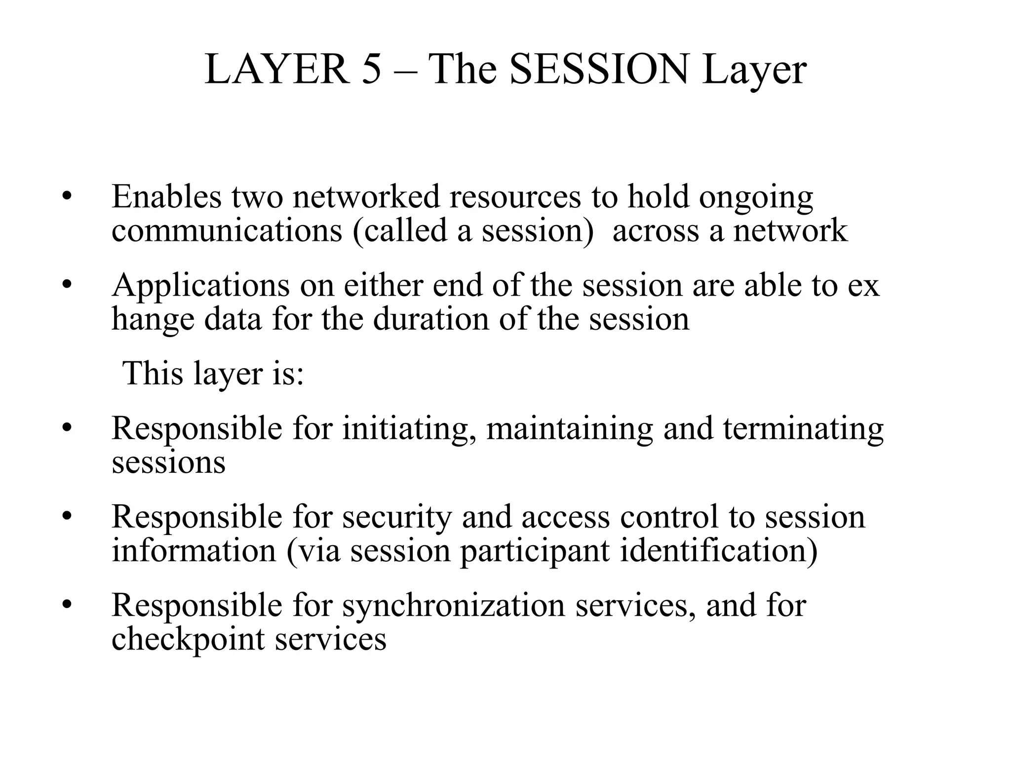 LAYER 5 – The SESSION Layer
• Enables two networked resources to hold ongoing
communications (called a session) across a network
• Applications on either end of the session are able to ex
hange data for the duration of the session
This layer is:
• Responsible for initiating, maintaining and terminating
sessions
• Responsible for security and access control to session
information (via session participant identification)
• Responsible for synchronization services, and for
checkpoint services
 