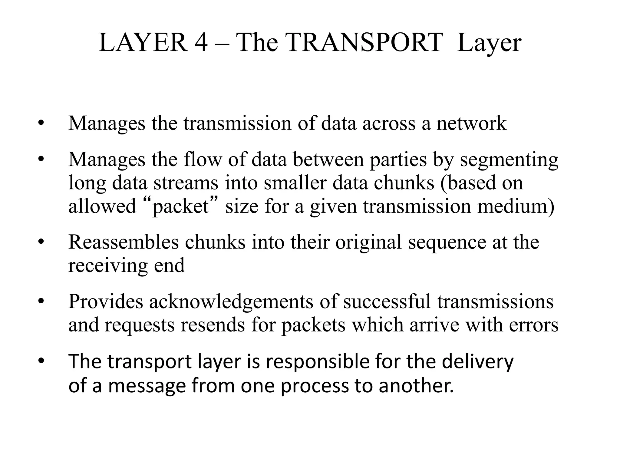 LAYER 4 – The TRANSPORT Layer
• Manages the transmission of data across a network
• Manages the flow of data between parties by segmenting
long data streams into smaller data chunks (based on
allowed “packet” size for a given transmission medium)
• Reassembles chunks into their original sequence at the
receiving end
• Provides acknowledgements of successful transmissions
and requests resends for packets which arrive with errors
• The transport layer is responsible for the delivery
of a message from one process to another.
 