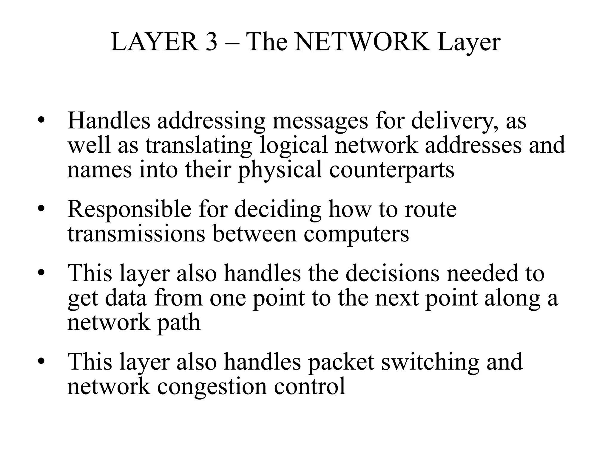 LAYER 3 – The NETWORK Layer
• Handles addressing messages for delivery, as
well as translating logical network addresses and
names into their physical counterparts
• Responsible for deciding how to route
transmissions between computers
• This layer also handles the decisions needed to
get data from one point to the next point along a
network path
• This layer also handles packet switching and
network congestion control
 