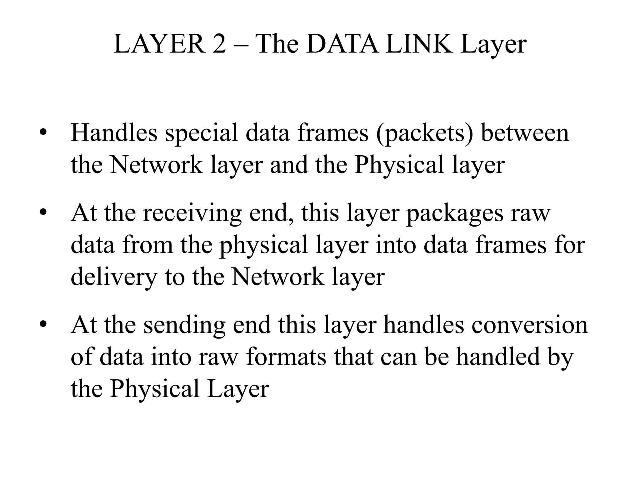 LAYER 2 – The DATA LINK Layer
• Handles special data frames (packets) between
the Network layer and the Physical layer
• At the receiving end, this layer packages raw
data from the physical layer into data frames for
delivery to the Network layer
• At the sending end this layer handles conversion
of data into raw formats that can be handled by
the Physical Layer
 