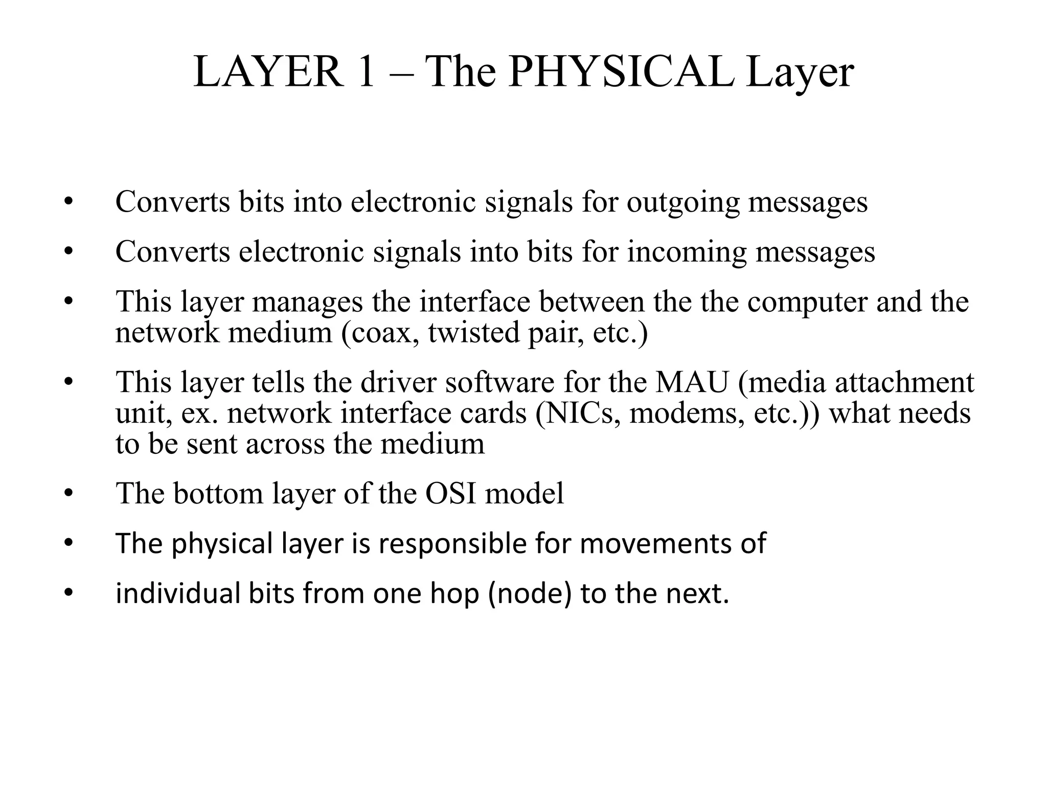 LAYER 1 – The PHYSICAL Layer
• Converts bits into electronic signals for outgoing messages
• Converts electronic signals into bits for incoming messages
• This layer manages the interface between the the computer and the
network medium (coax, twisted pair, etc.)
• This layer tells the driver software for the MAU (media attachment
unit, ex. network interface cards (NICs, modems, etc.)) what needs
to be sent across the medium
• The bottom layer of the OSI model
• The physical layer is responsible for movements of
• individual bits from one hop (node) to the next.
 