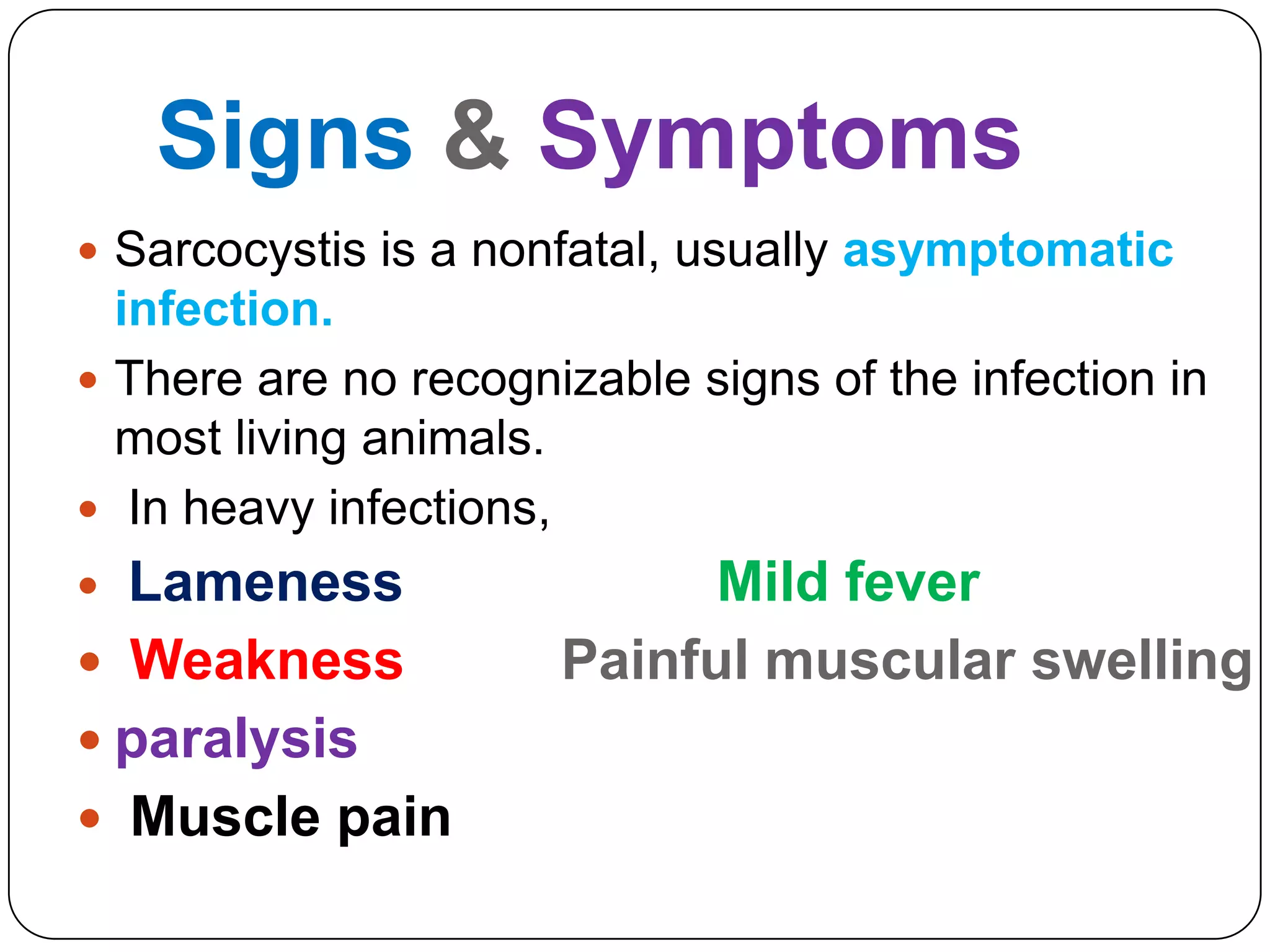 Signs & Symptoms
 Sarcocystis is a nonfatal, usually asymptomatic

infection.
 There are no recognizable signs of the infection in
most living animals.
 In heavy infections,

Lameness
 Weakness
 paralysis
 Muscle pain


Mild fever
Painful muscular swelling

 