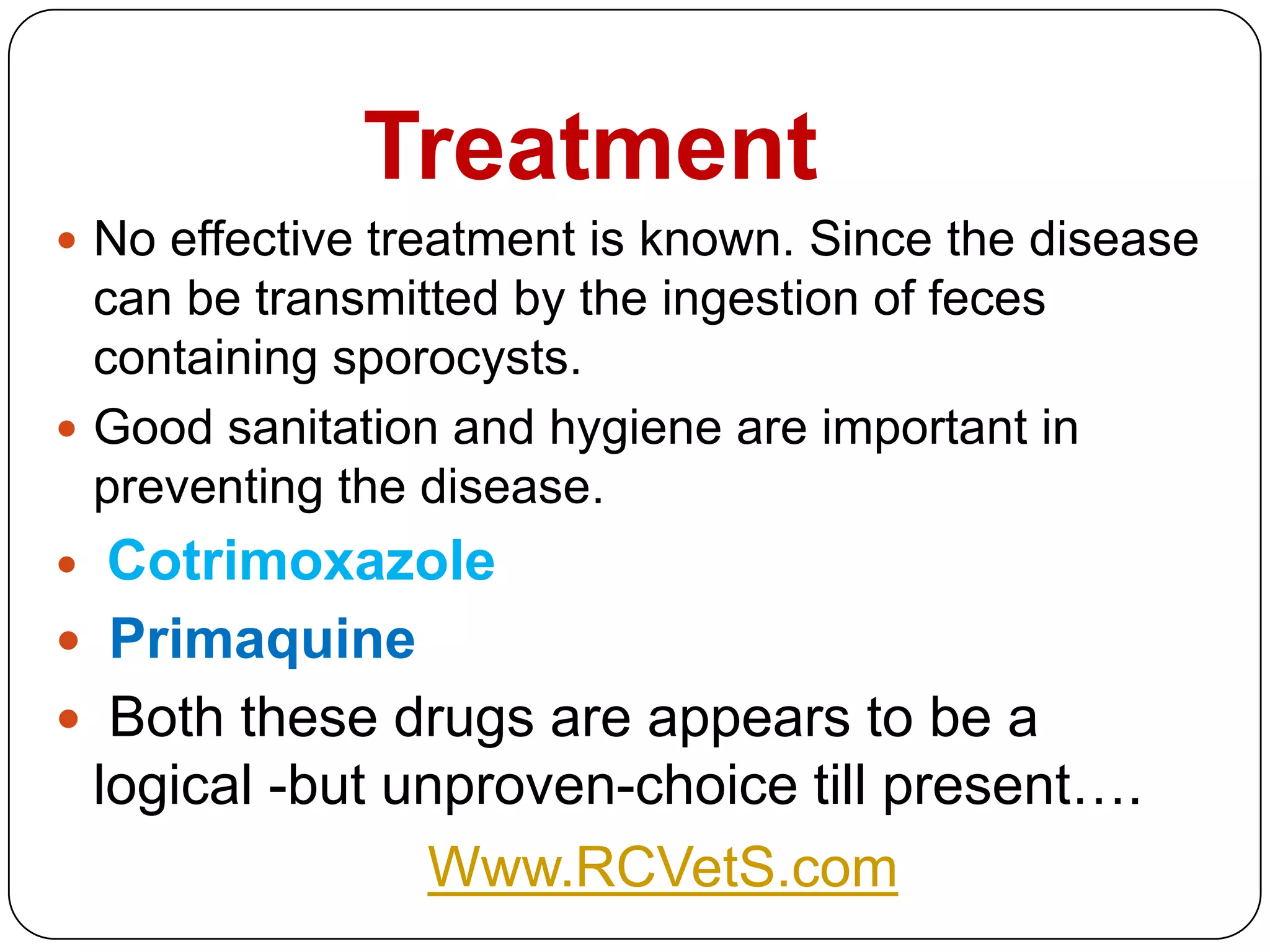 Treatment
 No effective treatment is known. Since the disease

can be transmitted by the ingestion of feces
containing sporocysts.
 Good sanitation and hygiene are important in
preventing the disease.

Cotrimoxazole
 Primaquine
 Both these drugs are appears to be a
logical -but unproven-choice till present….
Www.RCVetS.com


 