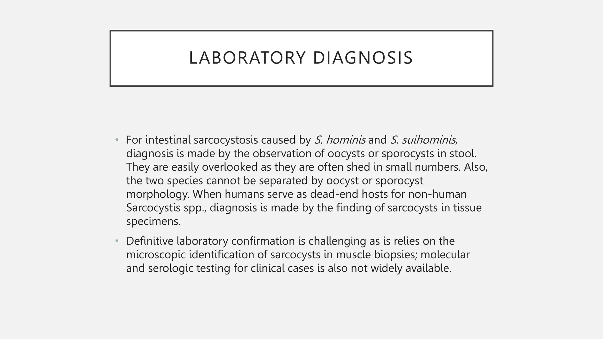 LABORATORY DIAGNOSIS
• For intestinal sarcocystosis caused by S. hominis and S. suihominis,
diagnosis is made by the observation of oocysts or sporocysts in stool.
They are easily overlooked as they are often shed in small numbers. Also,
the two species cannot be separated by oocyst or sporocyst
morphology. When humans serve as dead-end hosts for non-human
Sarcocystis spp., diagnosis is made by the finding of sarcocysts in tissue
specimens.
• Definitive laboratory confirmation is challenging as is relies on the
microscopic identification of sarcocysts in muscle biopsies; molecular
and serologic testing for clinical cases is also not widely available.
 