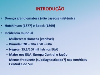 INTRODUÇÃO
• Doença granulomatosa (não caseosa) sistêmica

• Hutchinson (1877) e Boeck (1899)

• Incidência mundial
   –   Mulheres x Homens (variável)
   –   Bimodal: 20 – 30a e 50 – 60a
   –   Negros (35,5/100 mil hab nos EUA)
   –   Maior nos EUA, Europa Central e Japão
   –   Menos frequente (subdiagnosticado?) nas Américas
       Central e do Sul
 