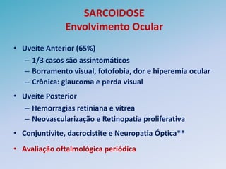 SARCOIDOSE
               Envolvimento Ocular
• Uveíte Anterior (65%)
   – 1/3 casos são assintomáticos
   – Borramento visual, fotofobia, dor e hiperemia ocular
   – Crônica: glaucoma e perda visual
• Uveíte Posterior
   – Hemorragias retiniana e vítrea
   – Neovascularização e Retinopatia proliferativa
• Conjuntivite, dacrocistite e Neuropatia Óptica**
• Avaliação oftalmológica periódica
 