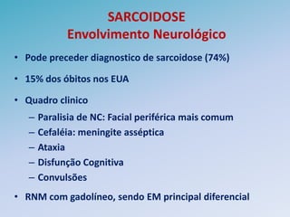 SARCOIDOSE
             Envolvimento Neurológico
• Pode preceder diagnostico de sarcoidose (74%)

• 15% dos óbitos nos EUA

• Quadro clinico
   –   Paralisia de NC: Facial periférica mais comum
   –   Cefaléia: meningite asséptica
   –   Ataxia
   –   Disfunção Cognitiva
   –   Convulsões
• RNM com gadolíneo, sendo EM principal diferencial
 
