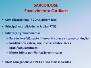 SARCOIDOSE
                  Envolvimento Cardíaco
• Complicação rara (< 10%), porém fatal

• Principal mortalidade no Japão (77%)

• Infiltração granulomatosa
   –   Parede livre VE, septo interventricular e sistema condução
   –   Insuficiência valvar, aneurismas ventriculares
   –   Bradi/Taquiarritmias
   –   Morte Súbita por Fibrilação ventricular

• RNM com gadolínio e PET-CT são mais indicados
 