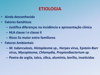 ETIOLOGIA
• Ainda desconhecida
• Fatores Genéticos
   – Justifica diferenças na incidência e apresentação clínica
   – HLA classe I e classe II
   – Risco 5x maior entre familiares
• Fatores Ambientais
   – M. tuberculosis, Histoplasma sp., Herpes virus, Epstein-Barr
     virus, Mycoplasma, Chlamydia, Propionibacterium sp.
   – Poeira de argila, talco, sílica, alumínio, berílio, inseticidas
 