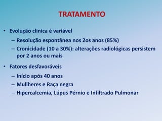 TRATAMENTO
• Evolução clinica é variável
   – Resolução espontânea nos 2os anos (85%)
   – Cronicidade (10 a 30%): alterações radiológicas persistem
     por 2 anos ou mais
• Fatores desfavoráveis
   – Início após 40 anos
   – Mullheres e Raça negra
   – Hipercalcemia, Lúpus Pérnio e Infiltrado Pulmonar
 