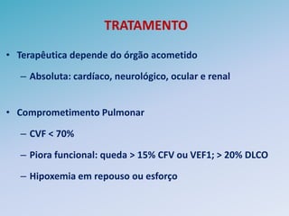 TRATAMENTO
• Terapêutica depende do órgão acometido

   – Absoluta: cardíaco, neurológico, ocular e renal


• Comprometimento Pulmonar

   – CVF < 70%

   – Piora funcional: queda > 15% CFV ou VEF1; > 20% DLCO

   – Hipoxemia em repouso ou esforço
 