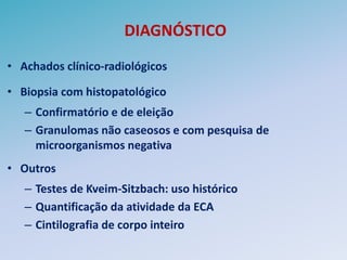 DIAGNÓSTICO
• Achados clínico-radiológicos

• Biopsia com histopatológico
   – Confirmatório e de eleição
   – Granulomas não caseosos e com pesquisa de
     microorganismos negativa
• Outros
   – Testes de Kveim-Sitzbach: uso histórico
   – Quantificação da atividade da ECA
   – Cintilografia de corpo inteiro
 