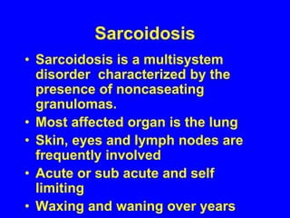 SarcoidosisSarcoidosis is a multisystem disorder  characterized by the presence of noncaseatinggranulomas.Most affected organ is the lungSkin, eyes and lymph nodes are frequently involvedAcute or sub acute and self limitingWaxing and waning over years