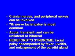 nerve inflammation and damage peripheral neuropathy Granulomas in the meninges (or more rarely in the brain) can lead to meningitis, hydrocephalus and neuroendocrine disorders . Cranial nerves, and peripheral nerves can be involved7th nerve facial palsy is most commonAcute, transient, and can be unilateral or bilateralHEREFORDT'S SYNDROME; facial palsy accompanied by fever, uveitis, and enlargement of the parotid gland 