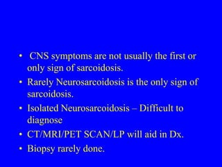  CNS symptoms are not usually the first or only sign of sarcoidosis.Rarely Neurosarcoidosis is the only sign of sarcoidosis. Isolated Neurosarcoidosis – Difficult to diagnoseCT/MRI/PET SCAN/LP will aid in Dx.Biopsy rarely done.