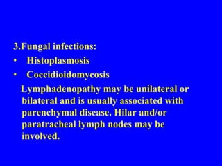 Differential Diagnosis1.Hodgkin's disease: Mediastinal lymphadenopathy predominates in the anterior mediastinum and the paratracheal regions. When lymphadenopathy involves the hilar regions, it is usually asymmetric.