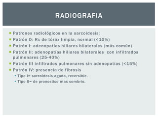 RADIOGRAFIA

 Patrones radiológicos en la sarcoidosis:
 Patrón O: Rx de tórax limpia, normal (<10%)
 Patrón I: adenopatías hiliares bilaterales (más común)
 Patrón II: adenopatías hiliares bilaterales con infiltrados
  pulmonares (25-40%)
 Patrón III infiltrados pulmonares sin adenopatías (<15%)
 Patrón IV: presencia de fibrosis
     Tipo I= sarcoidosis aguda, reversible.
     Tipo II= de pronostico mas sombrío.
 