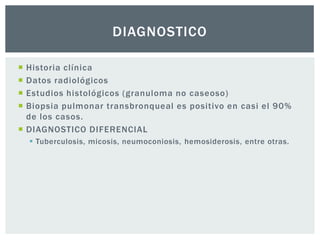 DIAGNOSTICO

 Historia clínica
 Datos radiológicos
 Estudios histológicos (granuloma no caseoso)
 Biopsia pulmonar transbronqueal es positivo en casi el 90%
  de los casos.
 DIAGNOSTICO DIFERENCIAL
     Tuberculosis, micosis, neumoconiosis, hemosiderosis, entre otras.
 